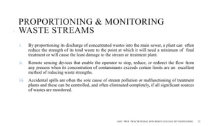 PROPORTIONING & MONITORING
WASTE STREAMS
i. By proportioning its discharge of concentrated wastes into the main sewer, a plant can often
reduce the strength of its total waste to the point at which it will need a minimum of ﬁnal
treatment or will cause the least damage to the stream or treatment plant.
ii. Remote sensing devices that enable the operator to stop, reduce, or redirect the flow from
any process when its concentration of contaminants exceeds certain limits are an excellent
method of reducing waste strengths.
iii. Accidental spills are often the sole cause of stream pollution or malfunctioning of treatment
plants and these can be controlled, and often eliminated completely, if all significant sources
of wastes are monitored.
ASST. PROF. PRACHI DESSAI, DON BOSCO COLLEGE OF ENGINEERING 22
 