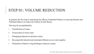 STEP 01: VOLUME REDUCTION
In general, the first step in minimizing the effects of Industrial Wastes on receiving Streams and
Treatment Plants is to reduce the Volume of such Wastes.
This may be accomplished by:
A. Classification of wastes
B. Conservation of waste water
C. Changing production to decrease wastes
D. Re-using both industrial and municipal effluents as raw water supplies
E. Elimination of batch or slug discharges of process wastes.
ASST. PROF. PRACHI DESSAI, DON BOSCO COLLEGE OF ENGINEERING 3
 