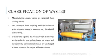 CLASSIFICATION OF WASTES
i. Manufacturing-process waters are separated from
cooling waters
ii. The volume of water requiring intensive volume of
water requiring intensive treatment may be reduced
considerably.
iii. Classify and separate the process waters themselves
so that only the most polluted ones are treated and
the relatively uncontaminated ones are discharged
without treatment discharged without treatment.
ASST. PROF. PRACHI DESSAI, DON BOSCO COLLEGE OF ENGINEERING 4
 