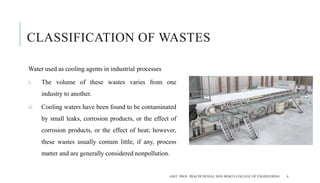 CLASSIFICATION OF WASTES
Water used as cooling agents in industrial processes
i. The volume of these wastes varies from one
industry to another.
ii. Cooling waters have been found to be contaminated
by small leaks, corrosion products, or the effect of
corrosion products, or the effect of heat; however,
these wastes usually contain little, if any, process
matter and are generally considered nonpollution.
ASST. PROF. PRACHI DESSAI, DON BOSCO COLLEGE OF ENGINEERING 6
 