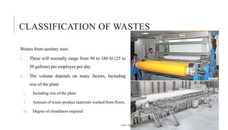 CLASSIFICATION OF WASTES
Wastes from sanitary uses:
i. These will normally range from 90 to 180 lit (25 to
50 gallons) per employee per day.
ii. The volume depends on many factors, Including
size of the plant
i. Including size of the plant
ii. Amount of waste-product materials washed from floors,
iii. Degree of cleanliness required
ASST. PROF. PRACHI DESSAI, DON BOSCO COLLEGE OF ENGINEERING 7
 