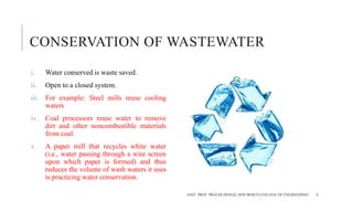 CONSERVATION OF WASTEWATER
i. Water conserved is waste saved.
ii. Open to a closed system.
iii. For example: Steel mills reuse cooling
waters
iv. Coal processors reuse water to remove
dirt and other noncombustible materials
from coal.
v. A paper mill that recycles white water
(i.e., water passing through a wire screen
upon which paper is formed) and thus
reduces the volume of wash waters it uses
is practicing water conservation.
ASST. PROF. PRACHI DESSAI, DON BOSCO COLLEGE OF ENGINEERING 8
 