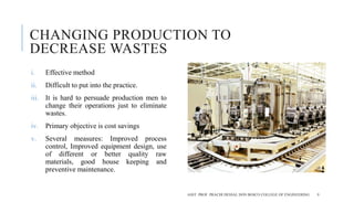 CHANGING PRODUCTION TO
DECREASE WASTES
i. Effective method
ii. Difficult to put into the practice.
iii. It is hard to persuade production men to
change their operations just to eliminate
wastes.
iv. Primary objective is cost savings
v. Several measures: Improved process
control, Improved equipment design, use
of different or better quality raw
materials, good house keeping and
preventive maintenance.
ASST. PROF. PRACHI DESSAI, DON BOSCO COLLEGE OF ENGINEERING 9
 