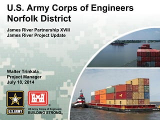 US Army Corps of Engineers 
BUILDING STRONG® 
U.S. Army Corps of Engineers Norfolk District 
James River Partnership XVIII 
James River Project Update 
Walter Trinkala 
Project Manager July 18, 2014 
 
