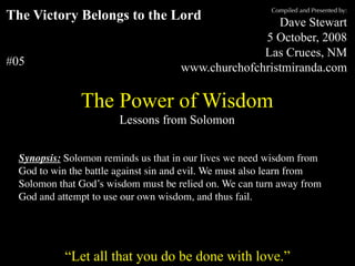 Compiled and Presented by:
The Victory Belongs to the Lord                                                  Dave Stewart
                                                                              5 October, 2008
                                                                              Las Cruces, NM
#05                                                             www.churchofchristmiranda.com

                        The Power of Wisdom
                                       Lessons from Solomon


  Synopsis: Solomon reminds us that in our lives we need wisdom from
  God to win the battle against sin and evil. We must also learn from
  Solomon that God’s wisdom must be relied on. We can turn away from
  God and attempt to use our own wisdom, and thus fail.


      “Unless otherwise indicated, all Scripture quotations are from The Holy Bible, English Standard Version, copyright
         © 2001 by Crossway Bibles, a division of Good News Publishers. Used by permission. All rights reserved.”

                  “Let all that you do be done with love.”
 