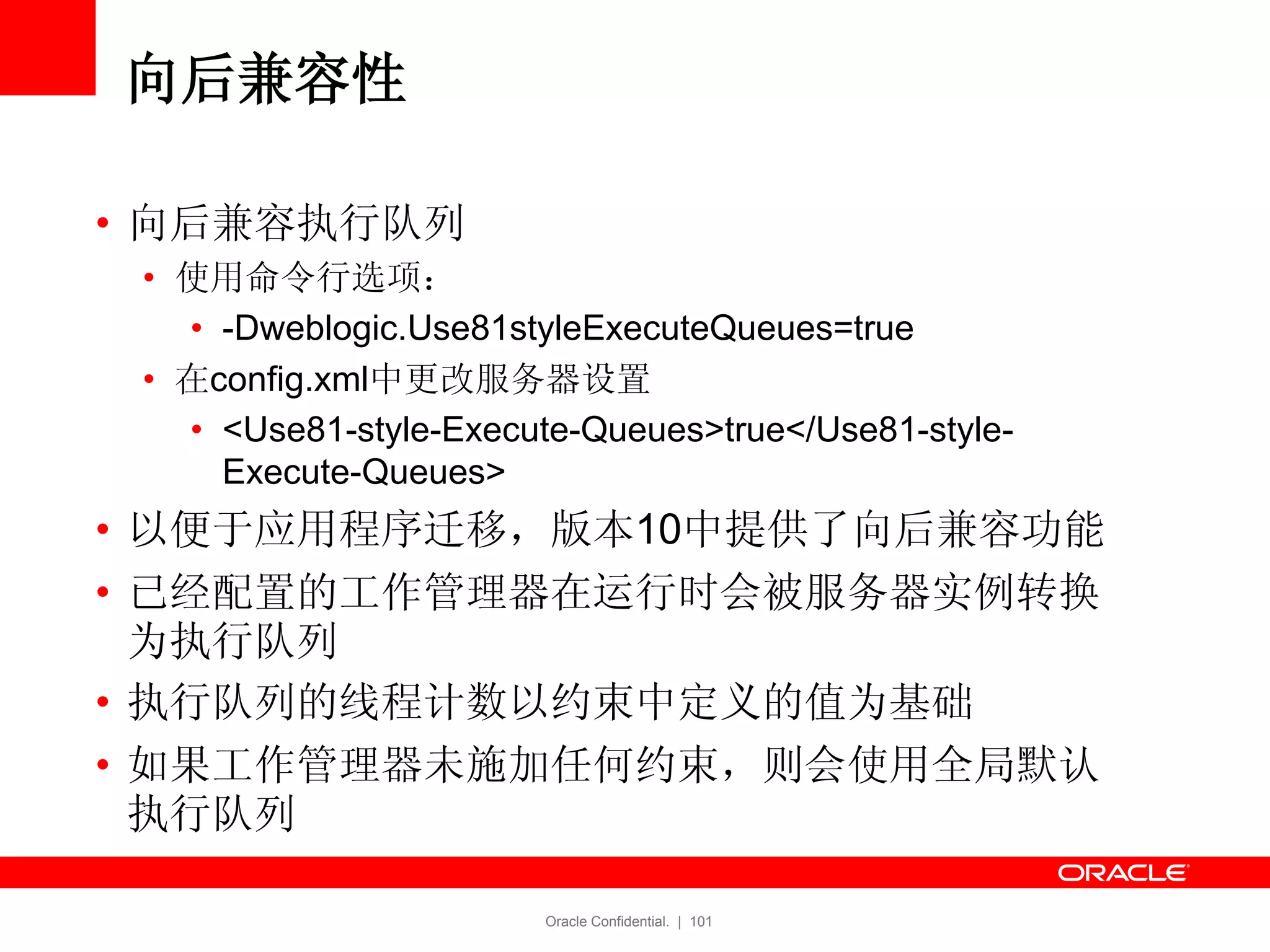 Oracle Confidential. | 101
向后兼容性
• 向后兼容执行队列
• 使用命令行选项：
• -Dweblogic.Use81styleExecuteQueues=true
• 在config.xml中更改服务器设置
• <Use81-style-Execute-Queues>true</Use81-style-
Execute-Queues>
• 以便于应用程序迁移，版本10中提供了向后兼容功能
• 已经配置的工作管理器在运行时会被服务器实例转换
为执行队列
• 执行队列的线程计数以约束中定义的值为基础
• 如果工作管理器未施加任何约束，则会使用全局默认
执行队列
 