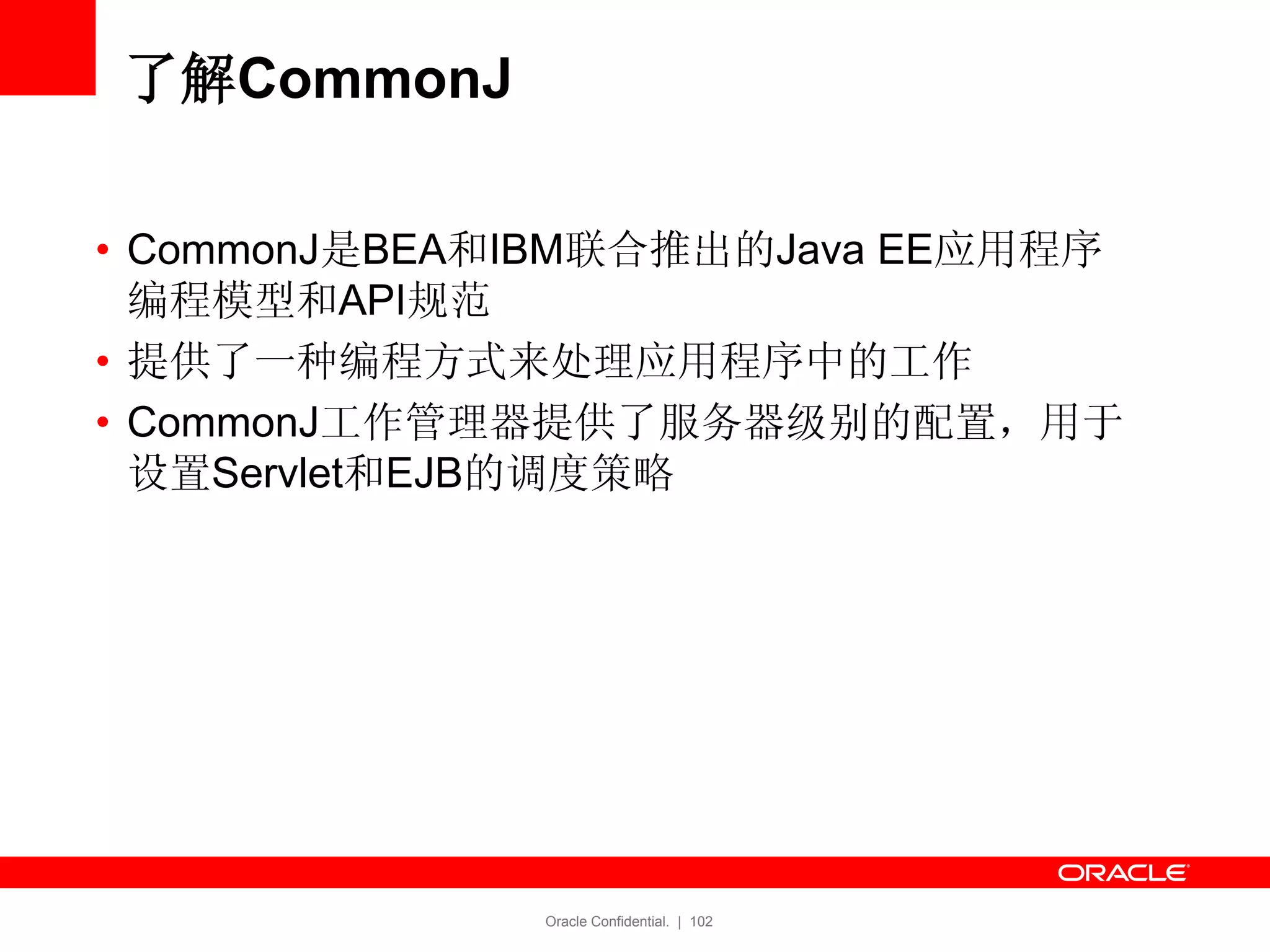 Oracle Confidential. | 102
了解CommonJ
• CommonJ是BEA和IBM联合推出的Java EE应用程序
编程模型和API规范
• 提供了一种编程方式来处理应用程序中的工作
• CommonJ工作管理器提供了服务器级别的配置，用于
设置Servlet和EJB的调度策略
 