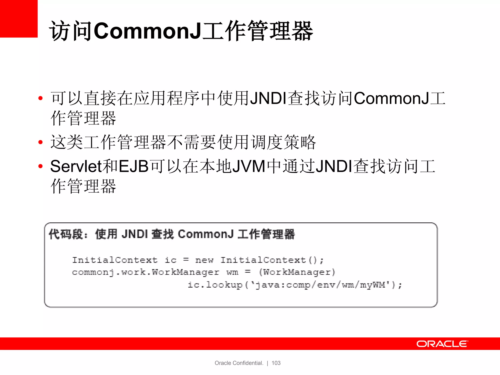 Oracle Confidential. | 103
访问CommonJ工作管理器
• 可以直接在应用程序中使用JNDI查找访问CommonJ工
作管理器
• 这类工作管理器不需要使用调度策略
• Servlet和EJB可以在本地JVM中通过JNDI查找访问工
作管理器
 