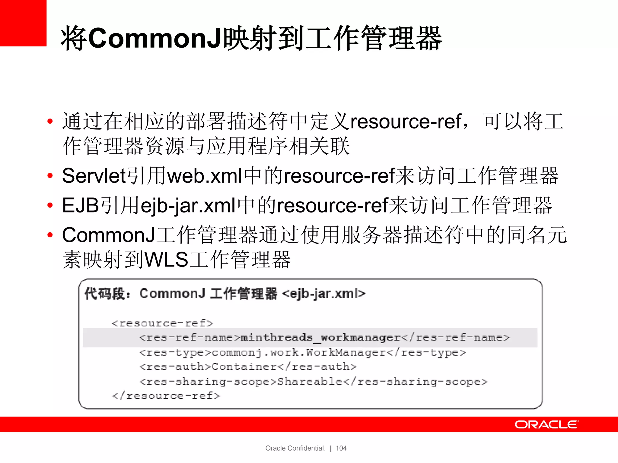 Oracle Confidential. | 104
将CommonJ映射到工作管理器
• 通过在相应的部署描述符中定义resource-ref，可以将工
作管理器资源与应用程序相关联
• Servlet引用web.xml中的resource-ref来访问工作管理器
• EJB引用ejb-jar.xml中的resource-ref来访问工作管理器
• CommonJ工作管理器通过使用服务器描述符中的同名元
素映射到WLS工作管理器
 
