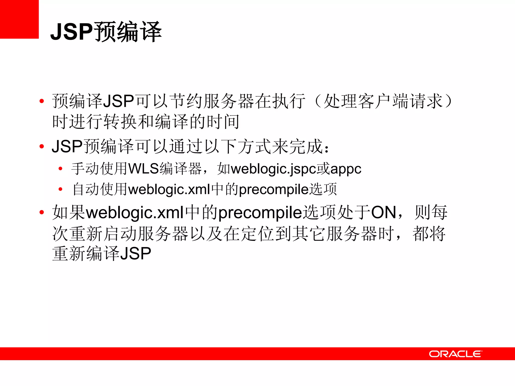 JSP预编译
• 预编译JSP可以节约服务器在执行（处理客户端请求）
时进行转换和编译的时间
• JSP预编译可以通过以下方式来完成：
• 手动使用WLS编译器，如weblogic.jspc或appc
• 自动使用weblogic.xml中的precompile选项
• 如果weblogic.xml中的precompile选项处于ON，则每
次重新启动服务器以及在定位到其它服务器时，都将
重新编译JSP
 