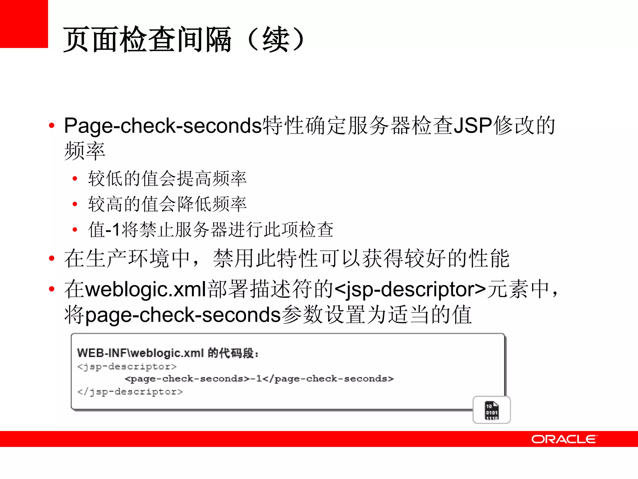 页面检查间隔（续）
• Page-check-seconds特性确定服务器检查JSP修改的
频率
• 较低的值会提高频率
• 较高的值会降低频率
• 值-1将禁止服务器进行此项检查
• 在生产环境中，禁用此特性可以获得较好的性能
• 在weblogic.xml部署描述符的<jsp-descriptor>元素中，
将page-check-seconds参数设置为适当的值
 