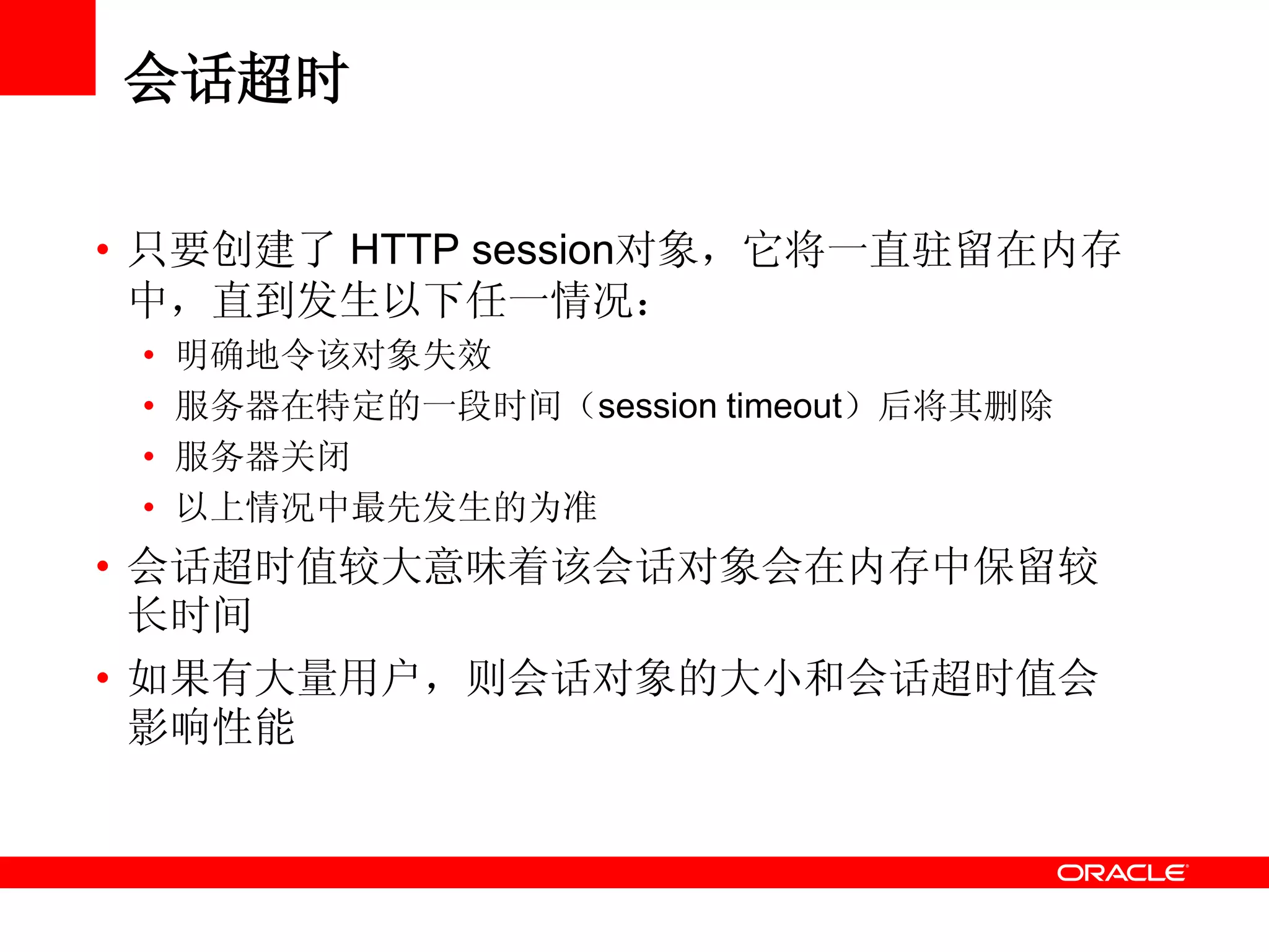 会话超时
• 只要创建了 HTTP session对象，它将一直驻留在内存
中，直到发生以下任一情况：
• 明确地令该对象失效
• 服务器在特定的一段时间（session timeout）后将其删除
• 服务器关闭
• 以上情况中最先发生的为准
• 会话超时值较大意味着该会话对象会在内存中保留较
长时间
• 如果有大量用户，则会话对象的大小和会话超时值会
影响性能
 