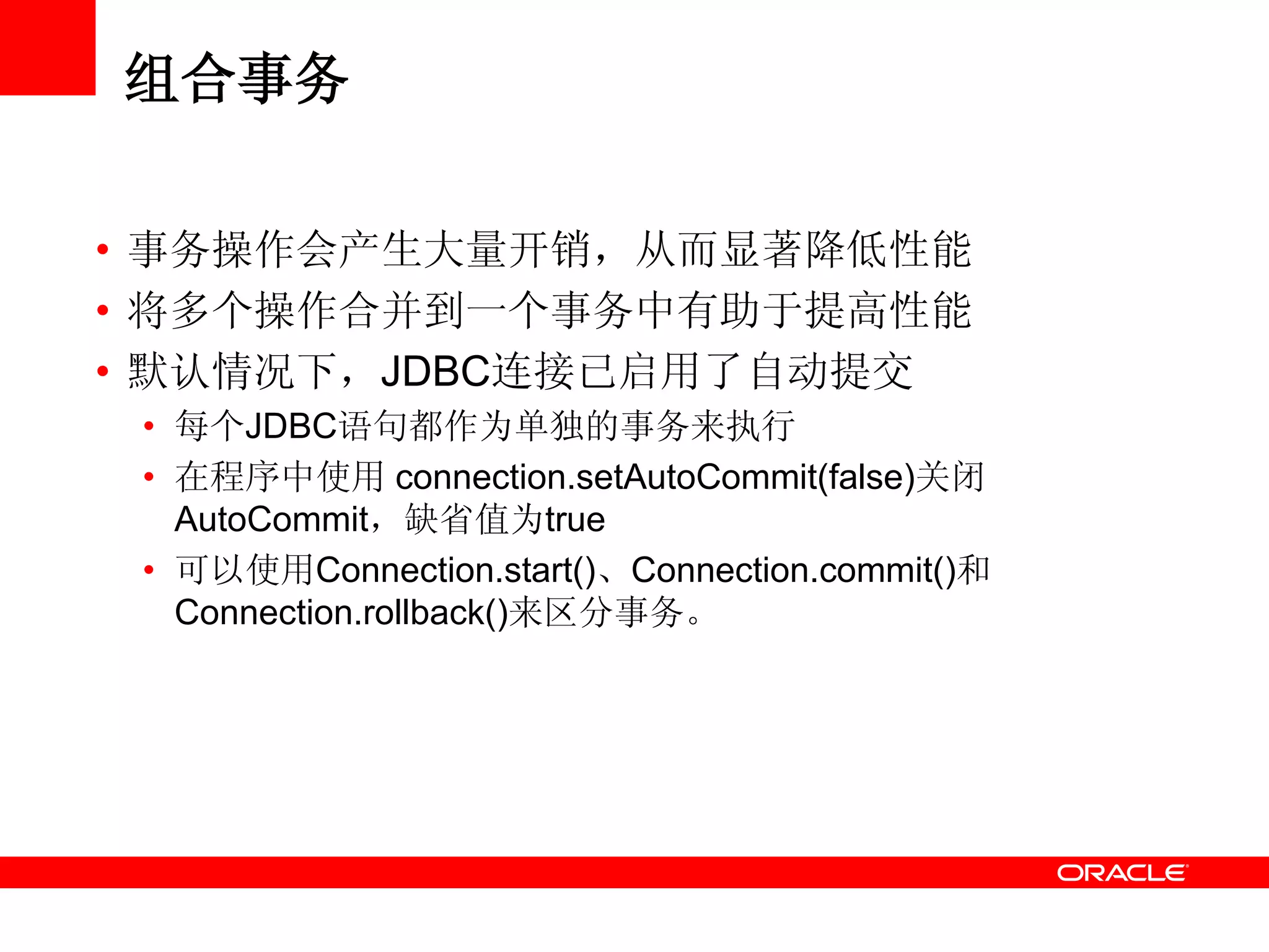 组合事务
• 事务操作会产生大量开销，从而显著降低性能
• 将多个操作合并到一个事务中有助于提高性能
• 默认情况下，JDBC连接已启用了自动提交
• 每个JDBC语句都作为单独的事务来执行
• 在程序中使用 connection.setAutoCommit(false)关闭
AutoCommit，缺省值为true
• 可以使用Connection.start()、Connection.commit()和
Connection.rollback()来区分事务。
 