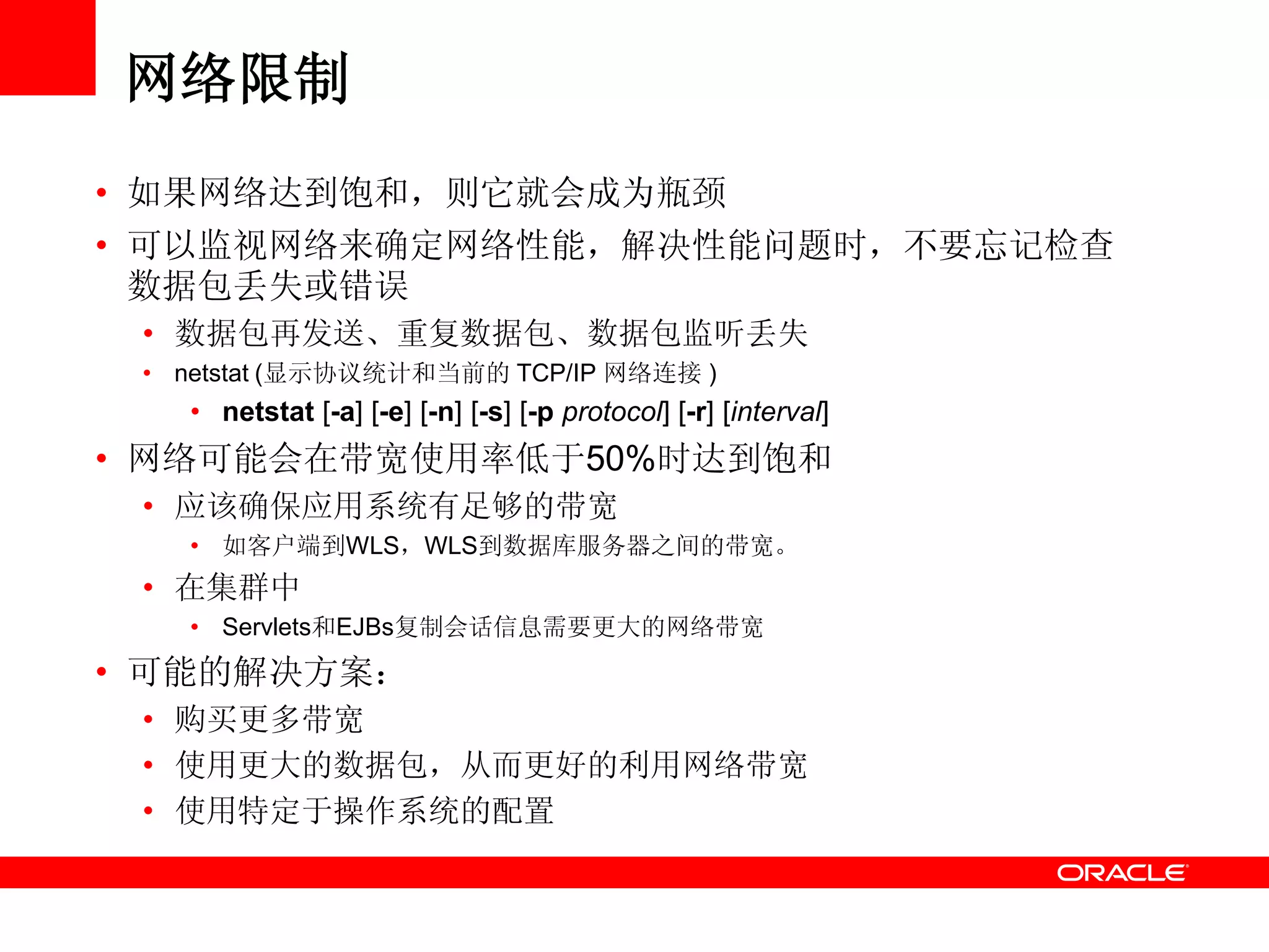 网络限制
• 如果网络达到饱和，则它就会成为瓶颈
• 可以监视网络来确定网络性能，解决性能问题时，不要忘记检查
数据包丢失或错误
• 数据包再发送、重复数据包、数据包监听丢失
• netstat (显示协议统计和当前的 TCP/IP 网络连接 )
• netstat [-a] [-e] [-n] [-s] [-p protocol] [-r] [interval]
• 网络可能会在带宽使用率低于50%时达到饱和
• 应该确保应用系统有足够的带宽
• 如客户端到WLS，WLS到数据库服务器之间的带宽。
• 在集群中
• Servlets和EJBs复制会话信息需要更大的网络带宽
• 可能的解决方案：
• 购买更多带宽
• 使用更大的数据包，从而更好的利用网络带宽
• 使用特定于操作系统的配置
 