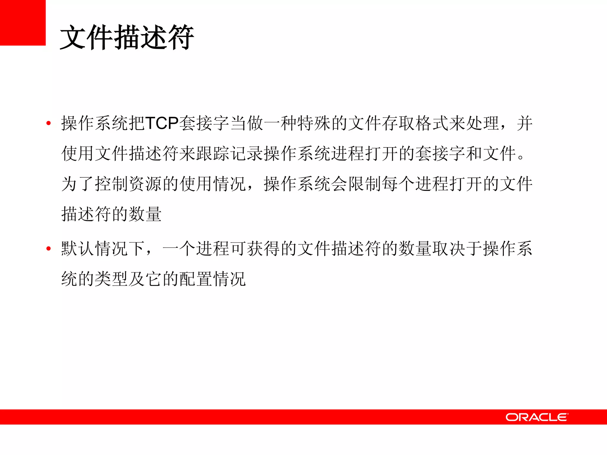 文件描述符
• 操作系统把TCP套接字当做一种特殊的文件存取格式来处理，并
使用文件描述符来跟踪记录操作系统进程打开的套接字和文件。
为了控制资源的使用情况，操作系统会限制每个进程打开的文件
描述符的数量
• 默认情况下，一个进程可获得的文件描述符的数量取决于操作系
统的类型及它的配置情况
 