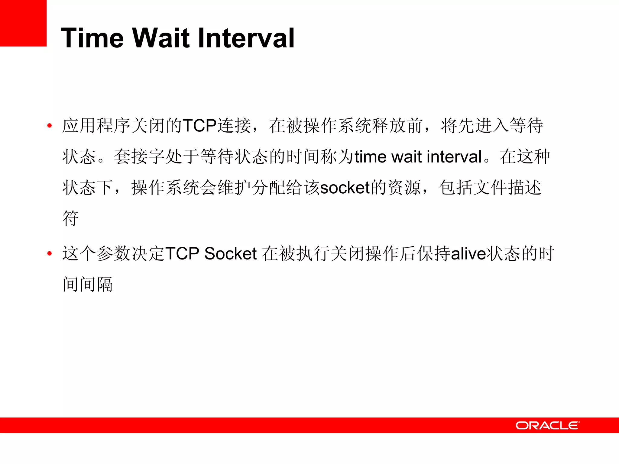 Time Wait Interval
• 应用程序关闭的TCP连接，在被操作系统释放前，将先进入等待
状态。套接字处于等待状态的时间称为time wait interval。在这种
状态下，操作系统会维护分配给该socket的资源，包括文件描述
符
• 这个参数决定TCP Socket 在被执行关闭操作后保持alive状态的时
间间隔
 