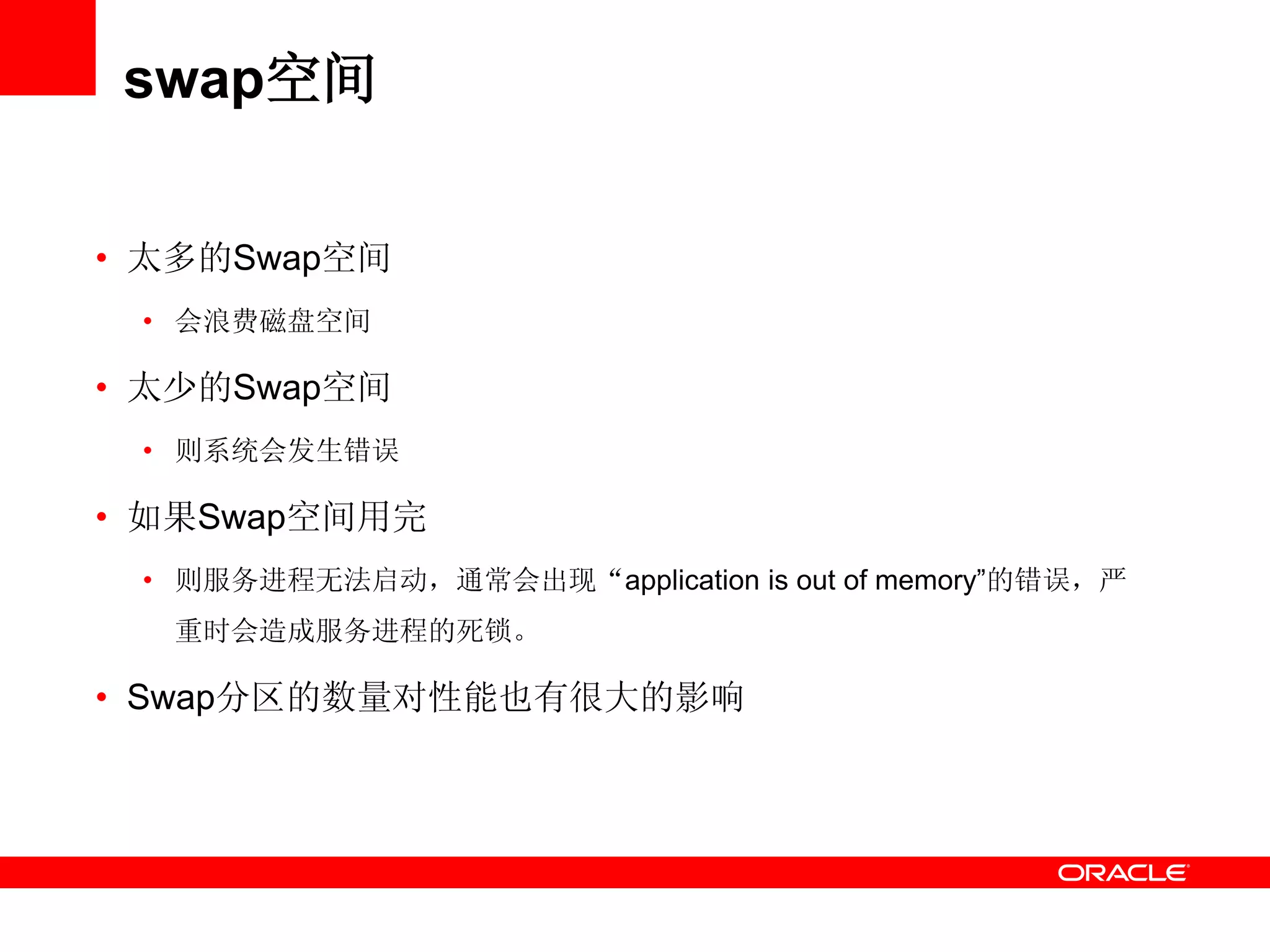 swap空间
• 太多的Swap空间
• 会浪费磁盘空间
• 太少的Swap空间
• 则系统会发生错误
• 如果Swap空间用完
• 则服务进程无法启动，通常会出现“application is out of memory‖的错误，严
重时会造成服务进程的死锁。
• Swap分区的数量对性能也有很大的影响
 