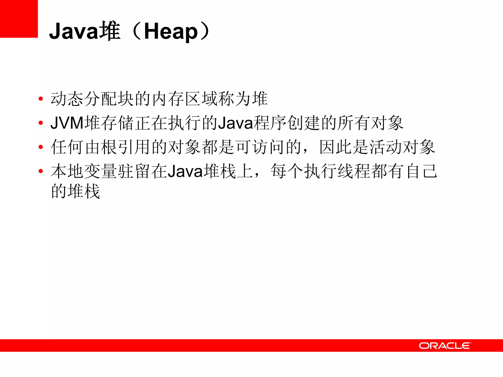 Java堆（Heap）
• 动态分配块的内存区域称为堆
• JVM堆存储正在执行的Java程序创建的所有对象
• 任何由根引用的对象都是可访问的，因此是活动对象
• 本地变量驻留在Java堆栈上，每个执行线程都有自己
的堆栈
 