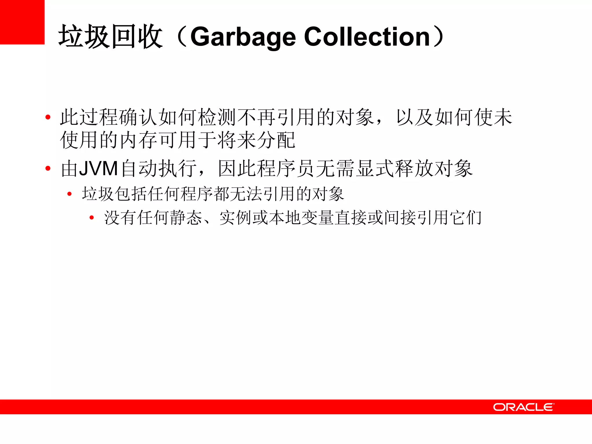 垃圾回收（Garbage Collection）
• 此过程确认如何检测不再引用的对象，以及如何使未
使用的内存可用于将来分配
• 由JVM自动执行，因此程序员无需显式释放对象
• 垃圾包括任何程序都无法引用的对象
• 没有任何静态、实例或本地变量直接或间接引用它们
 