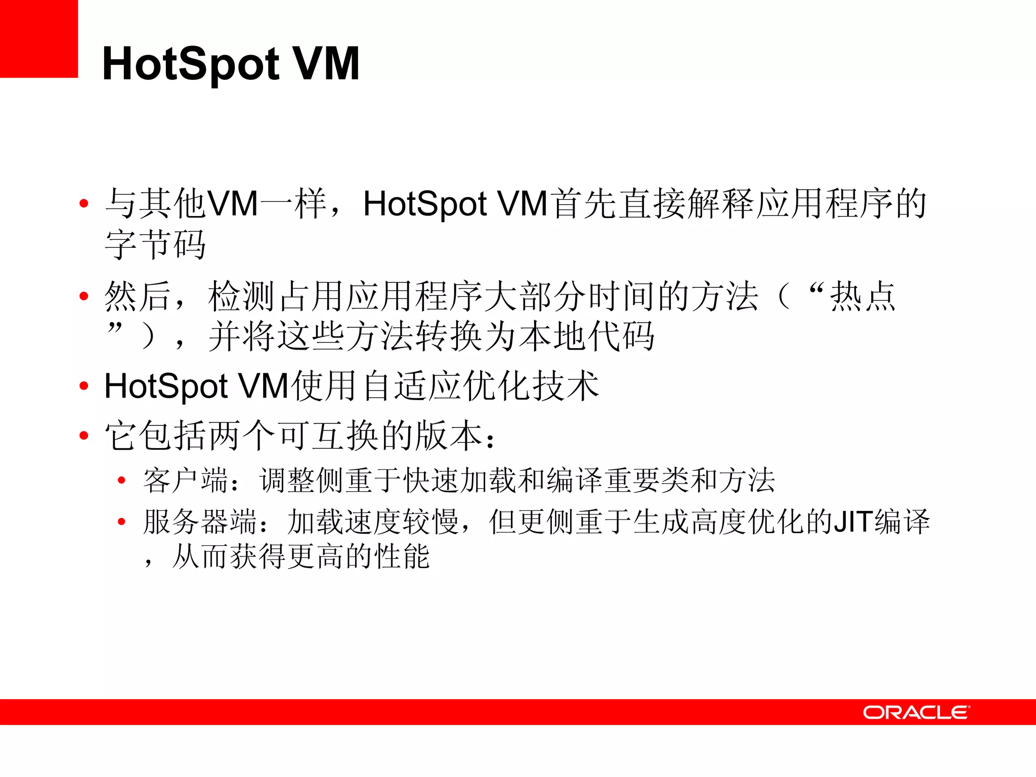 HotSpot VM
• 与其他VM一样，HotSpot VM首先直接解释应用程序的
字节码
• 然后，检测占用应用程序大部分时间的方法（“热点
”），并将这些方法转换为本地代码
• HotSpot VM使用自适应优化技术
• 它包括两个可互换的版本：
• 客户端：调整侧重于快速加载和编译重要类和方法
• 服务器端：加载速度较慢，但更侧重于生成高度优化的JIT编译
，从而获得更高的性能
 
