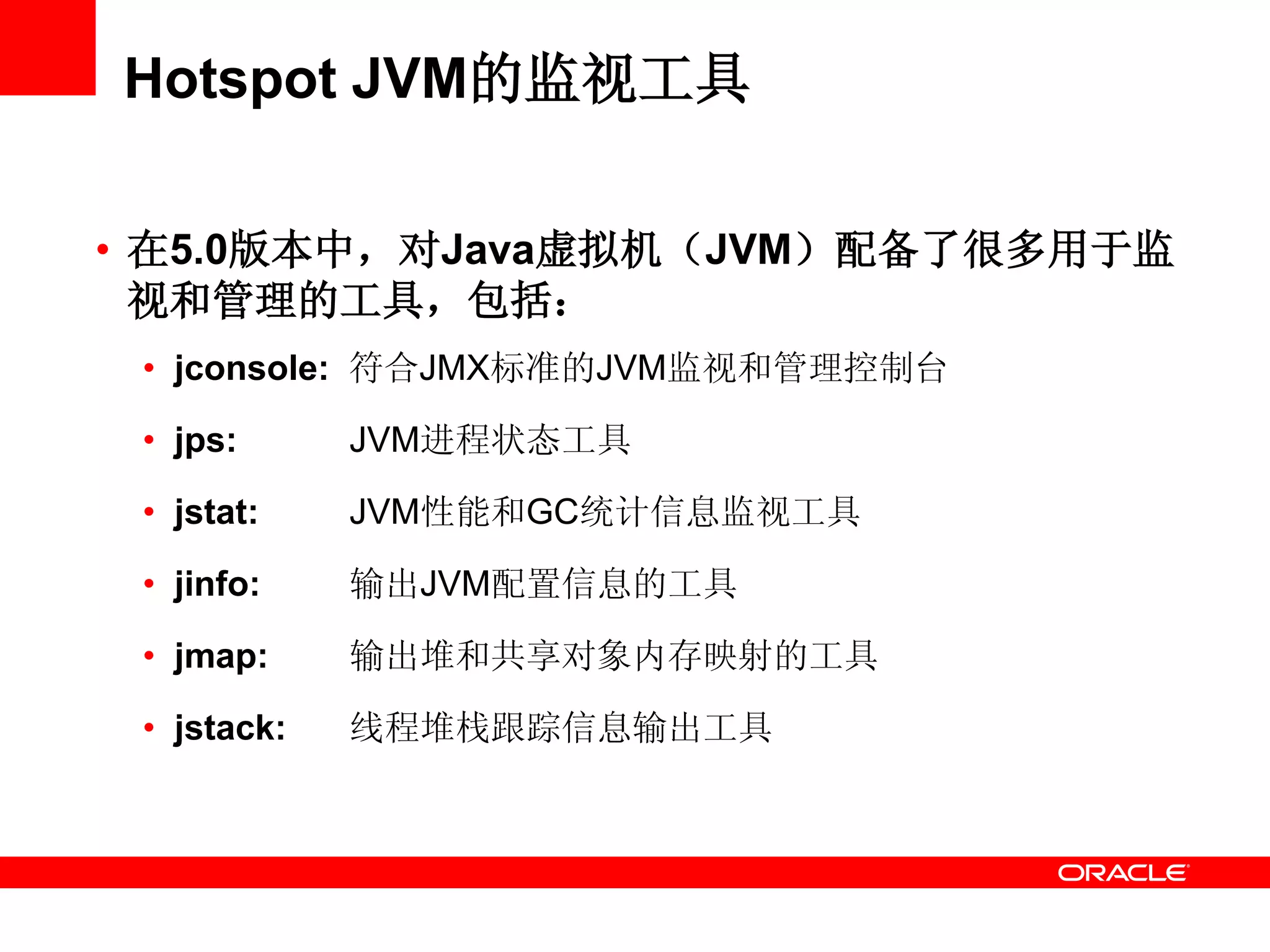 Hotspot JVM的监视工具
• 在5.0版本中，对Java虚拟机（JVM）配备了很多用于监
视和管理的工具，包括：
• jconsole: 符合JMX标准的JVM监视和管理控制台
• jps: JVM进程状态工具
• jstat: JVM性能和GC统计信息监视工具
• jinfo: 输出JVM配置信息的工具
• jmap: 输出堆和共享对象内存映射的工具
• jstack: 线程堆栈跟踪信息输出工具
 