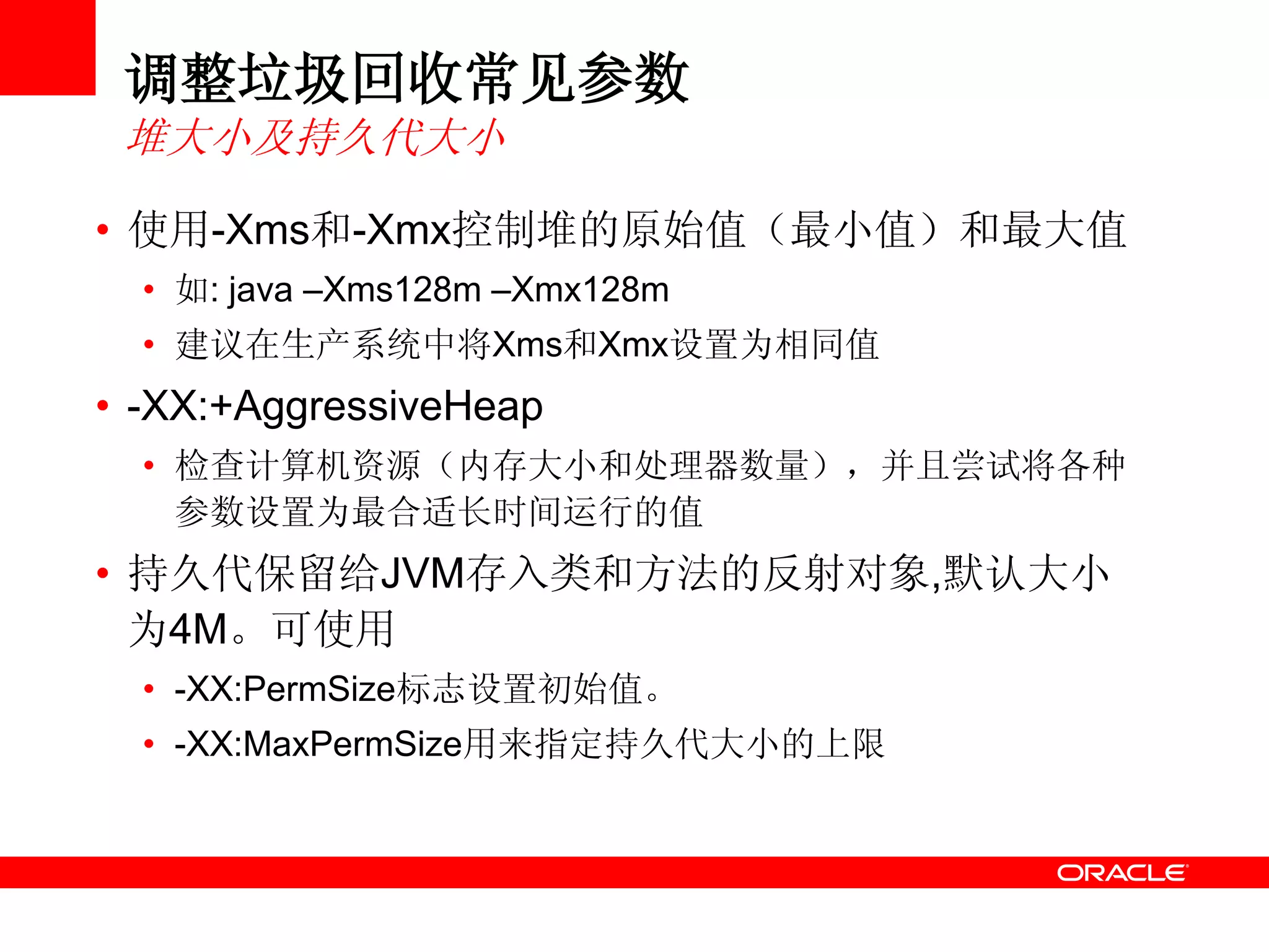 调整垃圾回收常见参数
堆大小及持久代大小
• 使用-Xms和-Xmx控制堆的原始值（最小值）和最大值
• 如: java –Xms128m –Xmx128m
• 建议在生产系统中将Xms和Xmx设置为相同值
• -XX:+AggressiveHeap
• 检查计算机资源（内存大小和处理器数量），并且尝试将各种
参数设置为最合适长时间运行的值
• 持久代保留给JVM存入类和方法的反射对象,默认大小
为4M。可使用
• -XX:PermSize标志设置初始值。
• -XX:MaxPermSize用来指定持久代大小的上限
 