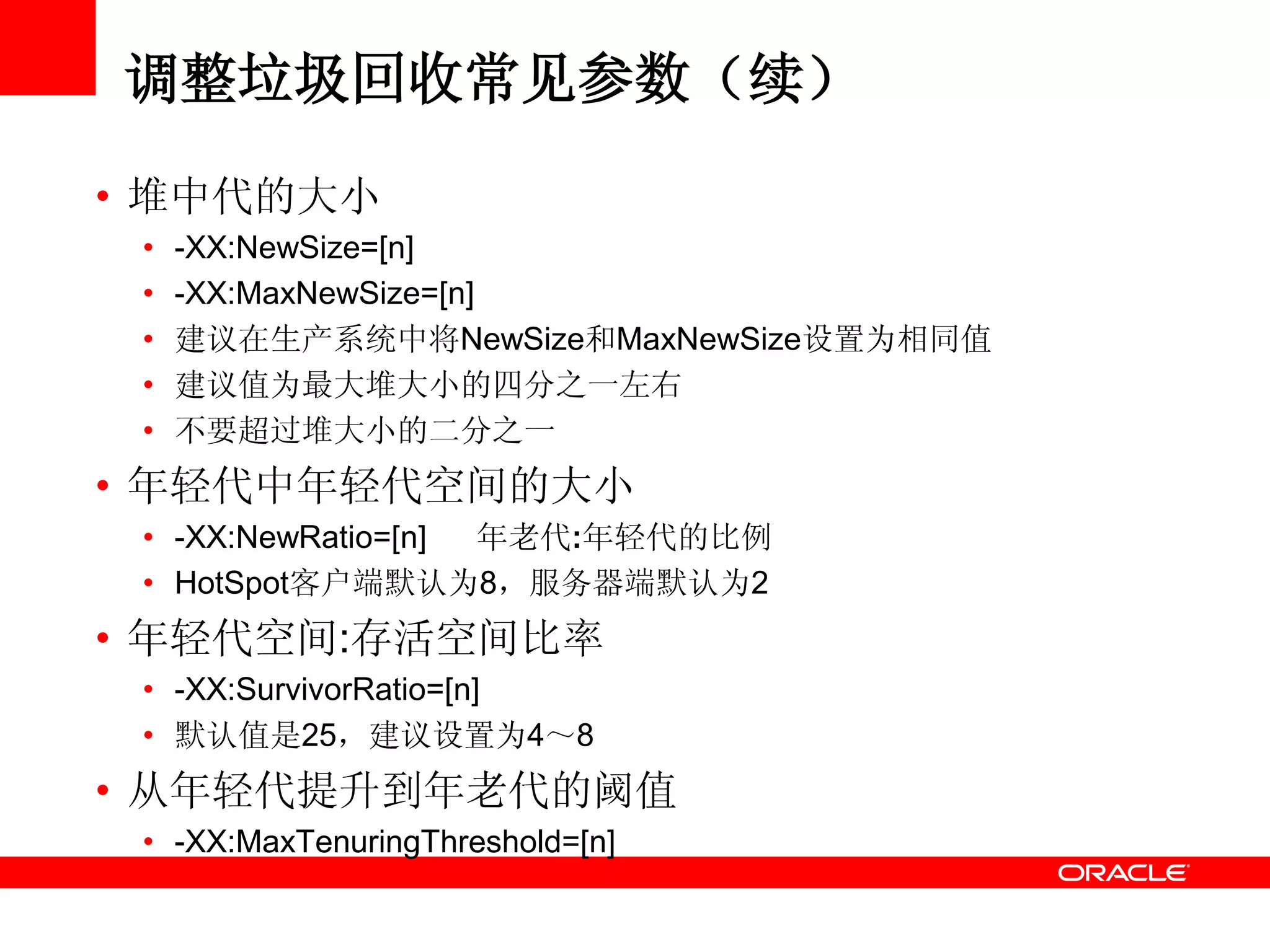 调整垃圾回收常见参数（续）
• 堆中代的大小
• -XX:NewSize=[n]
• -XX:MaxNewSize=[n]
• 建议在生产系统中将NewSize和MaxNewSize设置为相同值
• 建议值为最大堆大小的四分之一左右
• 不要超过堆大小的二分之一
• 年轻代中年轻代空间的大小
• -XX:NewRatio=[n] 年老代:年轻代的比例
• HotSpot客户端默认为8，服务器端默认为2
• 年轻代空间:存活空间比率
• -XX:SurvivorRatio=[n]
• 默认值是25，建议设置为4～8
• 从年轻代提升到年老代的阈值
• -XX:MaxTenuringThreshold=[n]
 