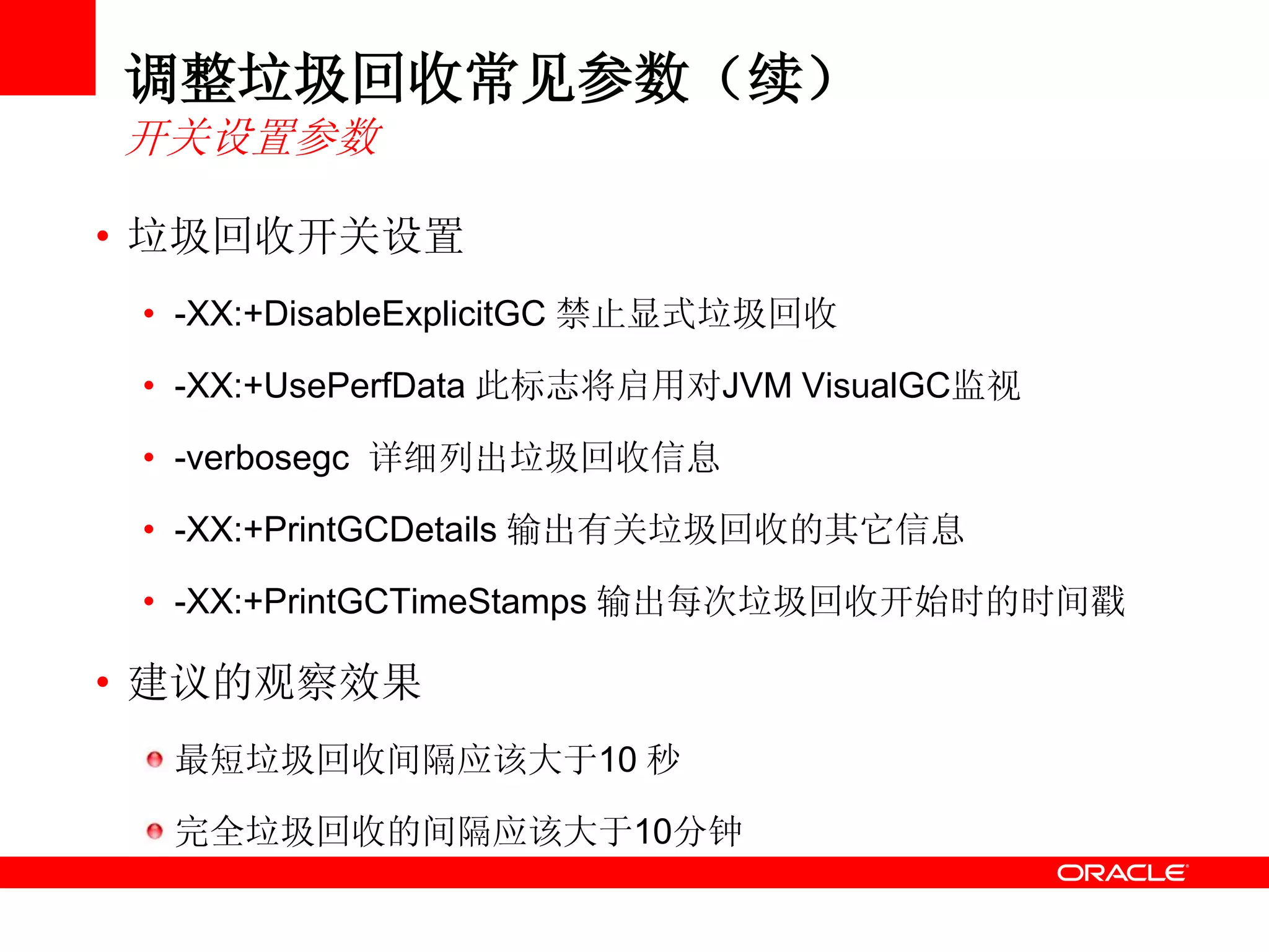 调整垃圾回收常见参数（续）
开关设置参数
• 垃圾回收开关设置
• -XX:+DisableExplicitGC 禁止显式垃圾回收
• -XX:+UsePerfData 此标志将启用对JVM VisualGC监视
• -verbosegc 详细列出垃圾回收信息
• -XX:+PrintGCDetails 输出有关垃圾回收的其它信息
• -XX:+PrintGCTimeStamps 输出每次垃圾回收开始时的时间戳
• 建议的观察效果
最短垃圾回收间隔应该大于10 秒
完全垃圾回收的间隔应该大于10分钟
 