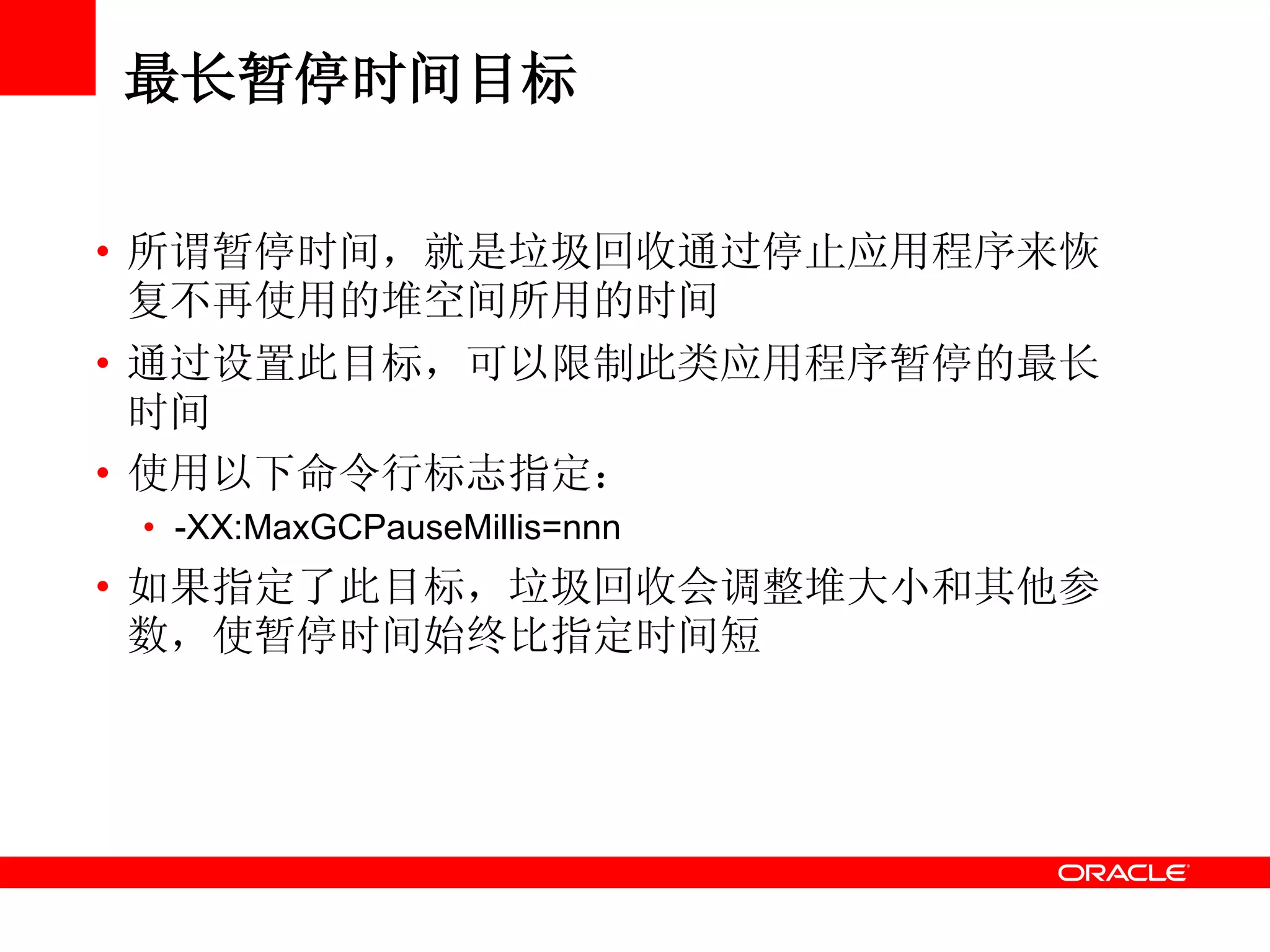 最长暂停时间目标
• 所谓暂停时间，就是垃圾回收通过停止应用程序来恢
复不再使用的堆空间所用的时间
• 通过设置此目标，可以限制此类应用程序暂停的最长
时间
• 使用以下命令行标志指定：
• -XX:MaxGCPauseMillis=nnn
• 如果指定了此目标，垃圾回收会调整堆大小和其他参
数，使暂停时间始终比指定时间短
 