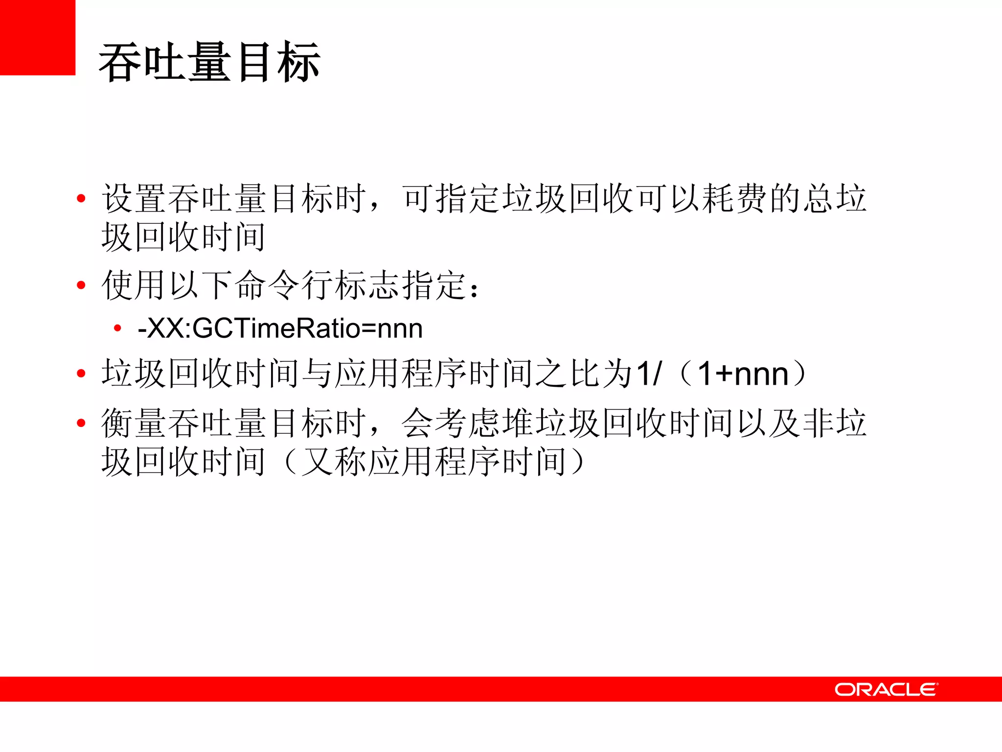 吞吐量目标
• 设置吞吐量目标时，可指定垃圾回收可以耗费的总垃
圾回收时间
• 使用以下命令行标志指定：
• -XX:GCTimeRatio=nnn
• 垃圾回收时间与应用程序时间之比为1/（1+nnn）
• 衡量吞吐量目标时，会考虑堆垃圾回收时间以及非垃
圾回收时间（又称应用程序时间）
 