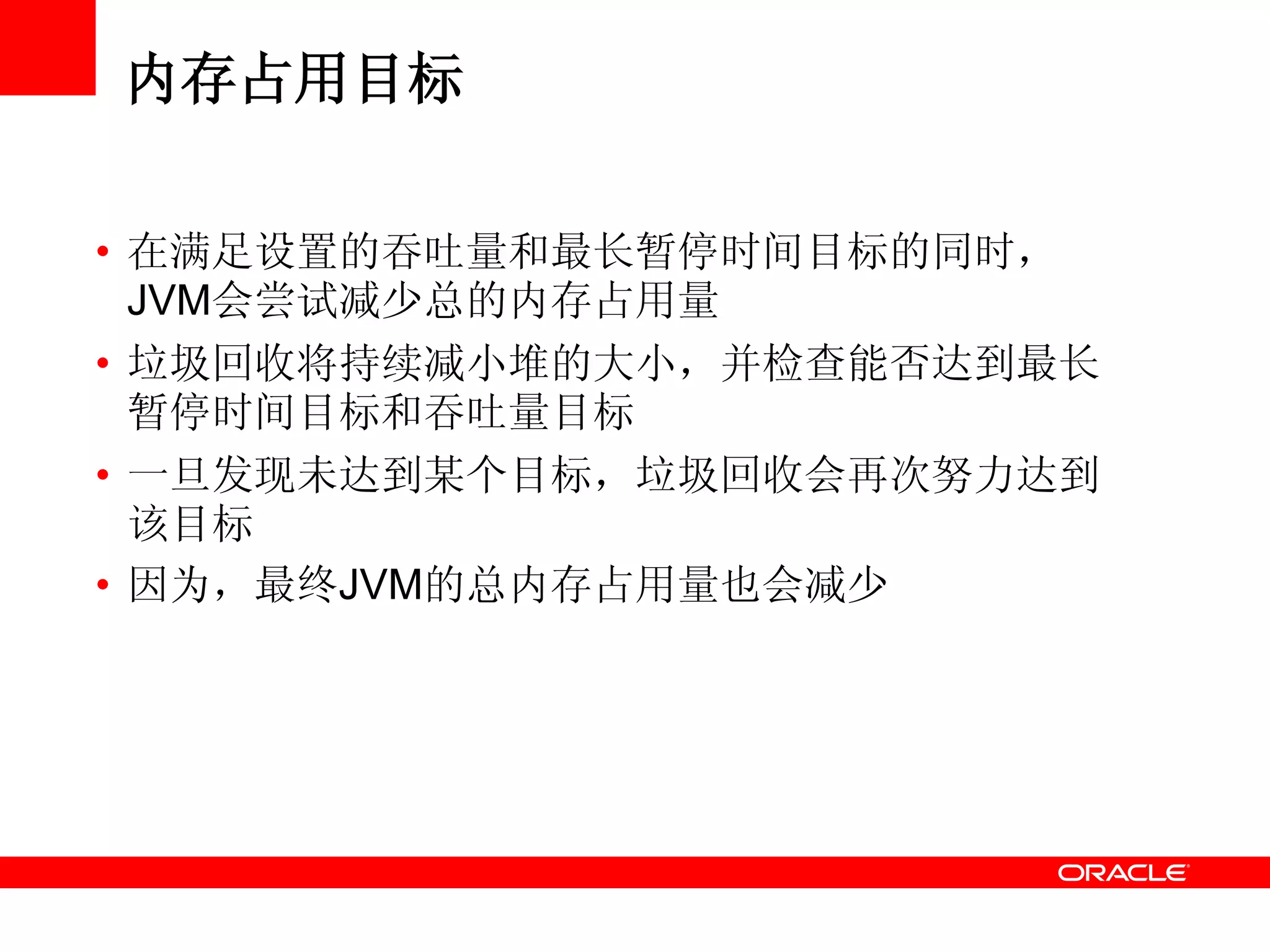 内存占用目标
• 在满足设置的吞吐量和最长暂停时间目标的同时，
JVM会尝试减少总的内存占用量
• 垃圾回收将持续减小堆的大小，并检查能否达到最长
暂停时间目标和吞吐量目标
• 一旦发现未达到某个目标，垃圾回收会再次努力达到
该目标
• 因为，最终JVM的总内存占用量也会减少
 
