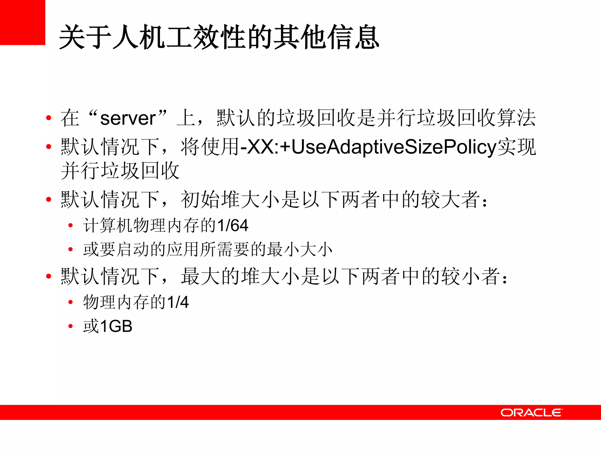 关于人机工效性的其他信息
• 在“server”上，默认的垃圾回收是并行垃圾回收算法
• 默认情况下，将使用-XX:+UseAdaptiveSizePolicy实现
并行垃圾回收
• 默认情况下，初始堆大小是以下两者中的较大者：
• 计算机物理内存的1/64
• 或要启动的应用所需要的最小大小
• 默认情况下，最大的堆大小是以下两者中的较小者：
• 物理内存的1/4
• 或1GB
 