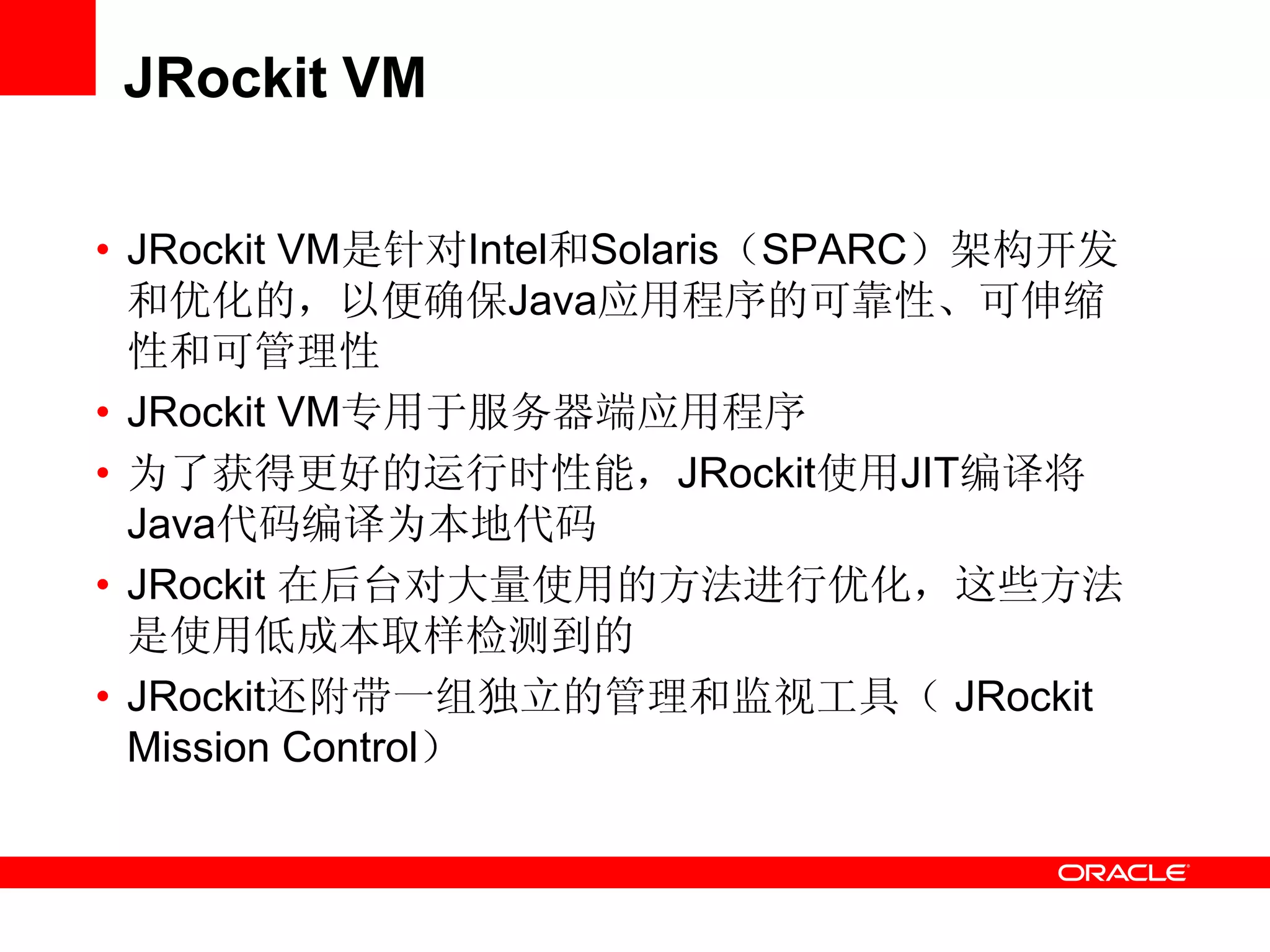 JRockit VM
• JRockit VM是针对Intel和Solaris（SPARC）架构开发
和优化的，以便确保Java应用程序的可靠性、可伸缩
性和可管理性
• JRockit VM专用于服务器端应用程序
• 为了获得更好的运行时性能，JRockit使用JIT编译将
Java代码编译为本地代码
• JRockit 在后台对大量使用的方法进行优化，这些方法
是使用低成本取样检测到的
• JRockit还附带一组独立的管理和监视工具（ JRockit
Mission Control）
 