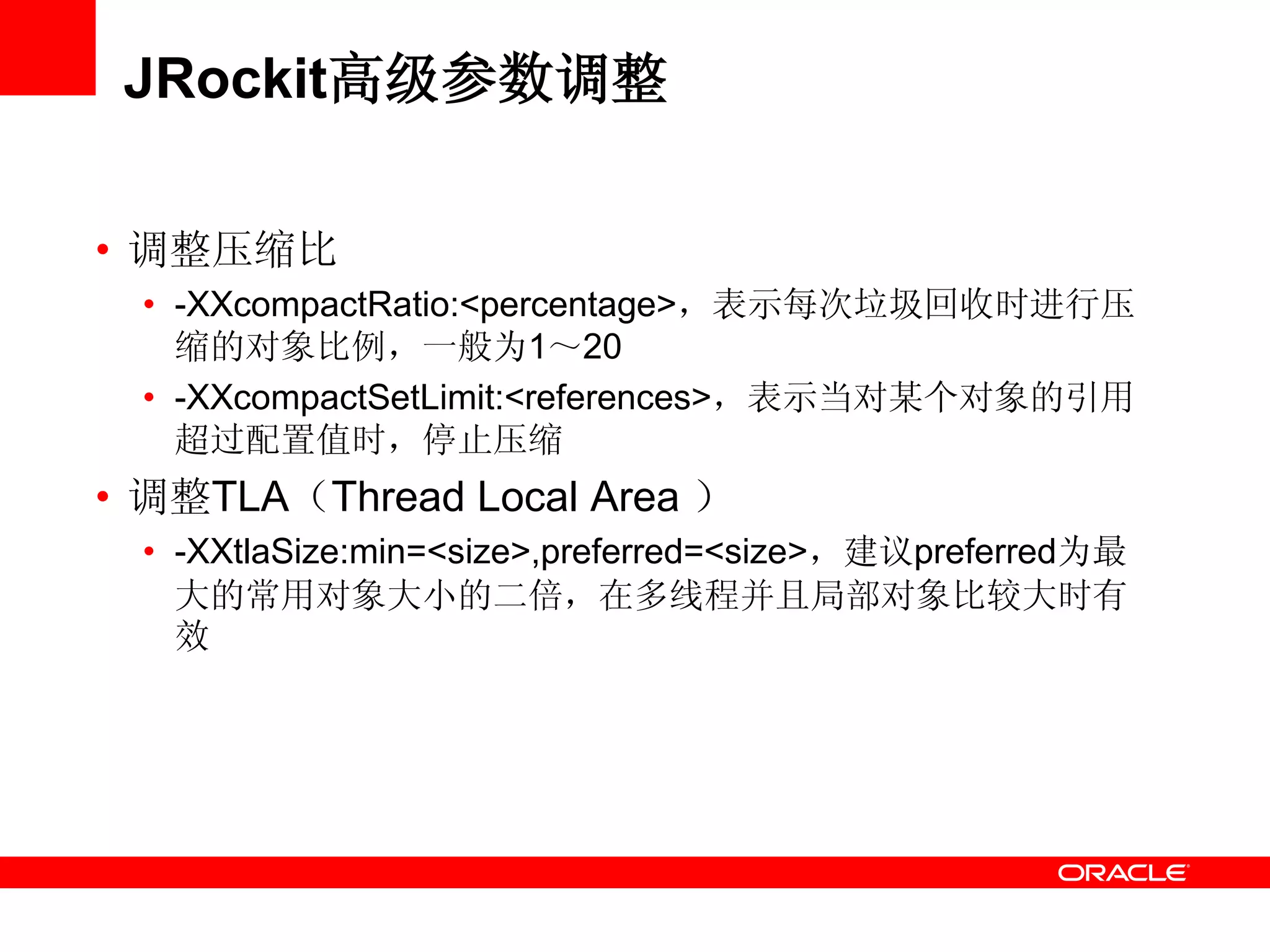 JRockit高级参数调整
• 调整压缩比
• -XXcompactRatio:<percentage>，表示每次垃圾回收时进行压
缩的对象比例，一般为1～20
• -XXcompactSetLimit:<references>，表示当对某个对象的引用
超过配置值时，停止压缩
• 调整TLA（Thread Local Area ）
• -XXtlaSize:min=<size>,preferred=<size>，建议preferred为最
大的常用对象大小的二倍，在多线程并且局部对象比较大时有
效
 