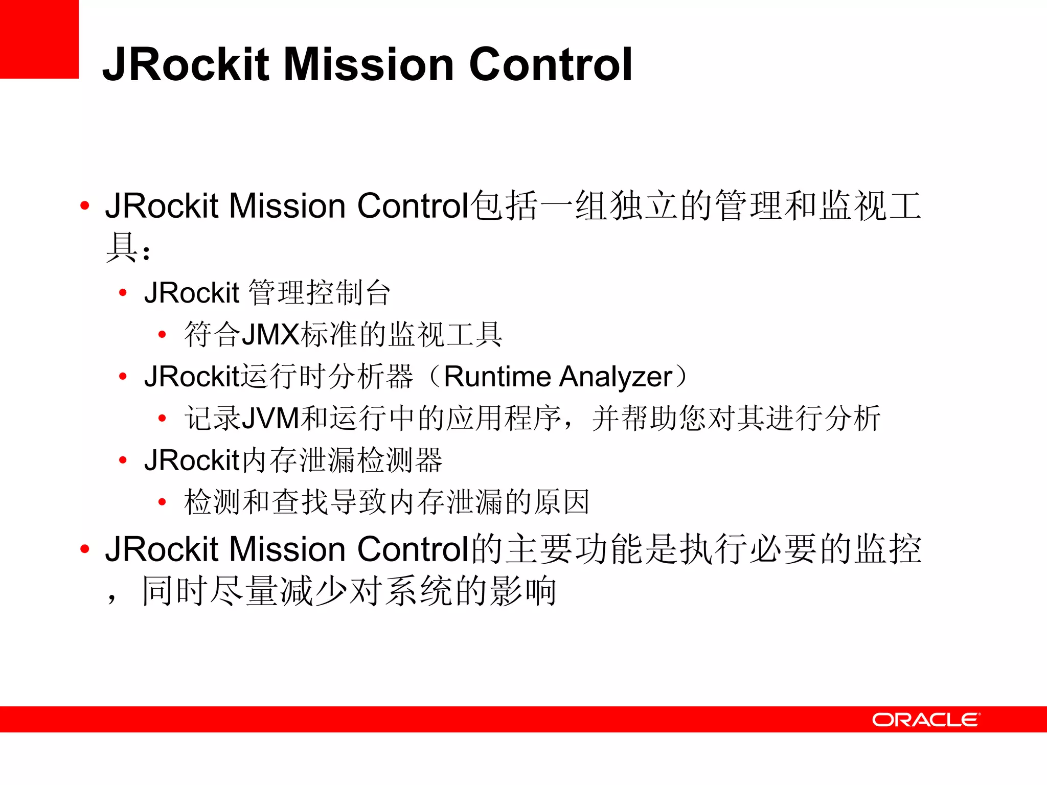 JRockit Mission Control
• JRockit Mission Control包括一组独立的管理和监视工
具：
• JRockit 管理控制台
• 符合JMX标准的监视工具
• JRockit运行时分析器（Runtime Analyzer）
• 记录JVM和运行中的应用程序，并帮助您对其进行分析
• JRockit内存泄漏检测器
• 检测和查找导致内存泄漏的原因
• JRockit Mission Control的主要功能是执行必要的监控
，同时尽量减少对系统的影响
 