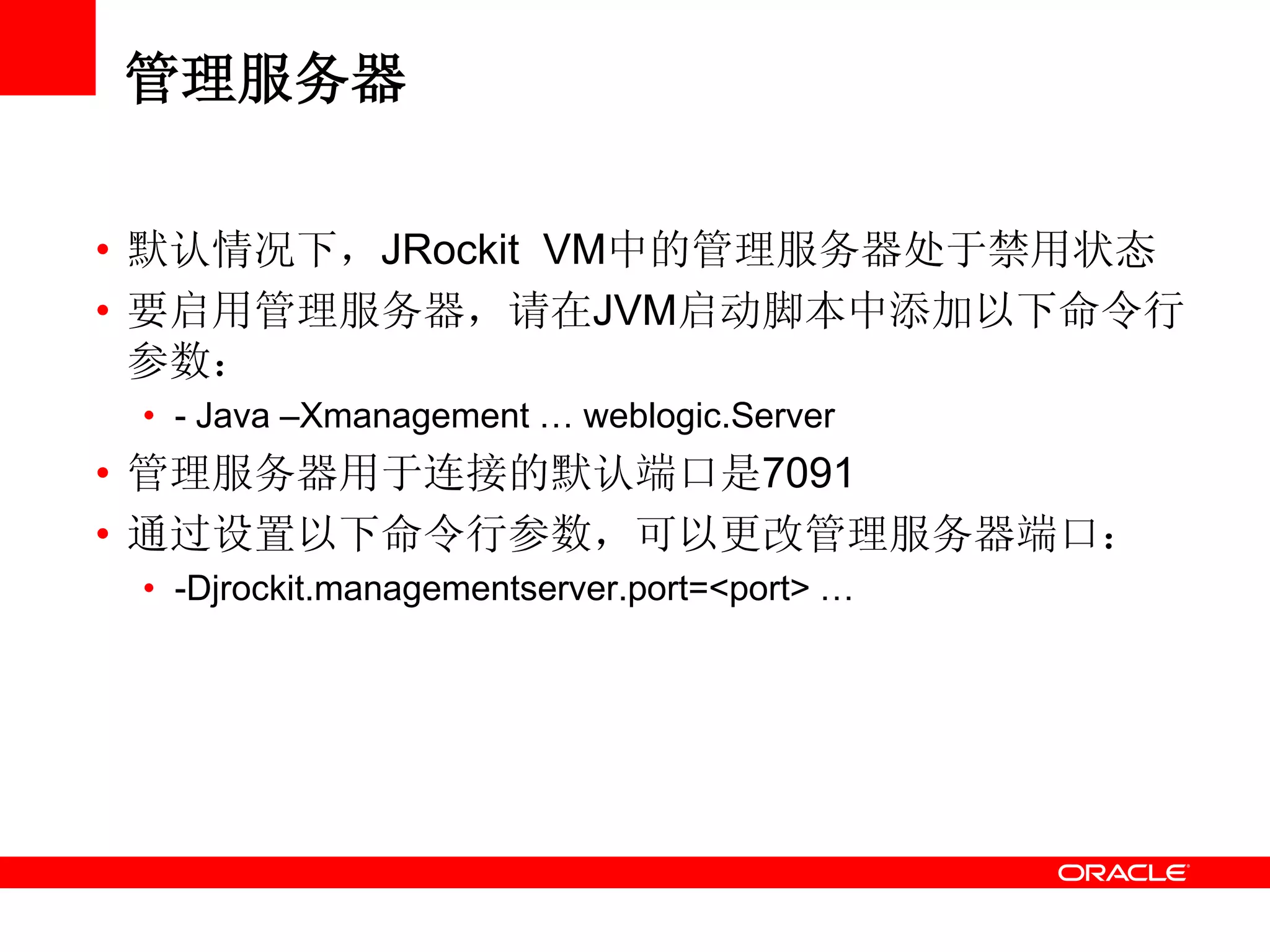 管理服务器
• 默认情况下，JRockit VM中的管理服务器处于禁用状态
• 要启用管理服务器，请在JVM启动脚本中添加以下命令行
参数：
• - Java –Xmanagement … weblogic.Server
• 管理服务器用于连接的默认端口是7091
• 通过设置以下命令行参数，可以更改管理服务器端口：
• -Djrockit.managementserver.port=<port> …
 