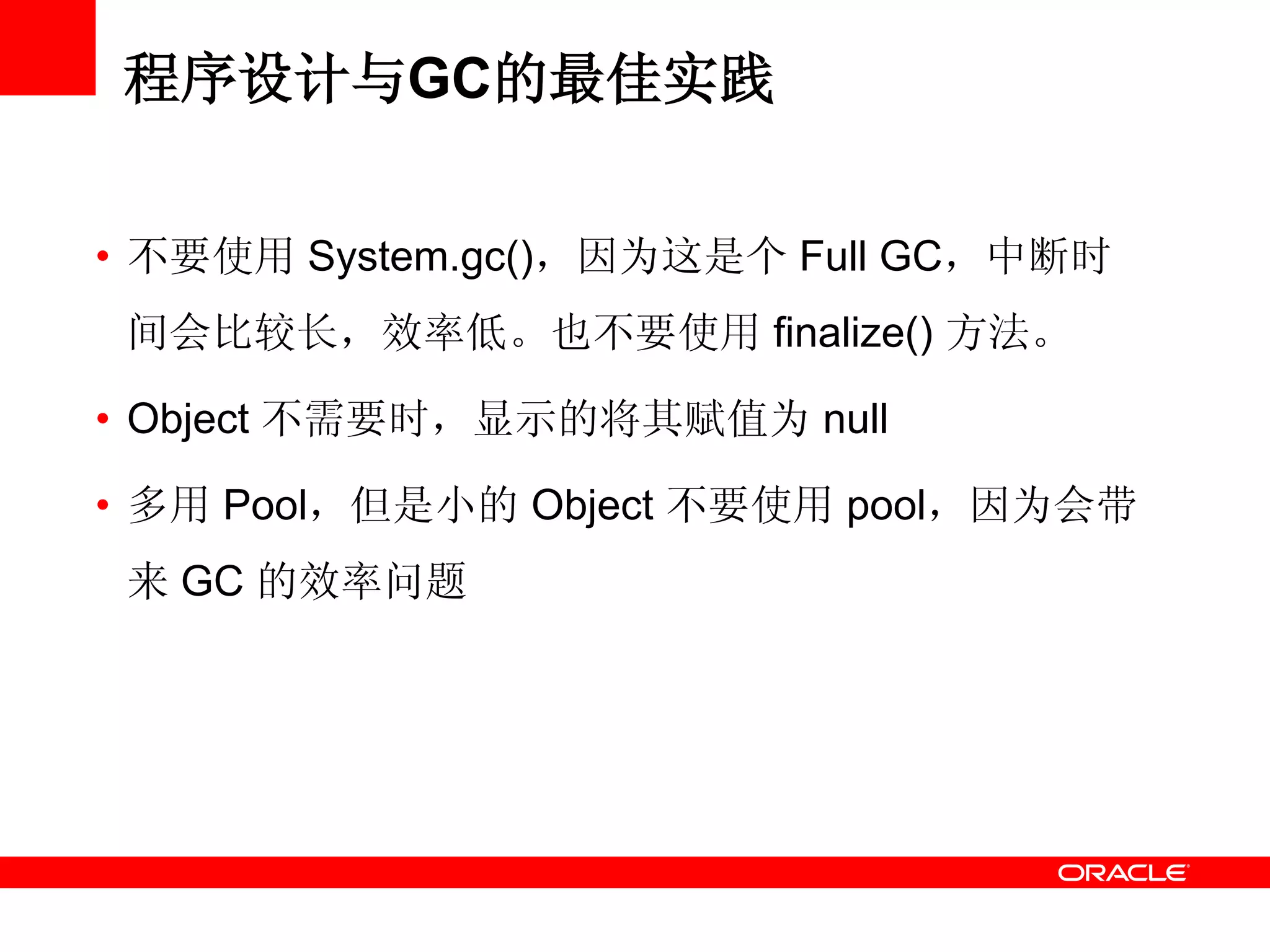 • 不要使用 System.gc()，因为这是个 Full GC，中断时
间会比较长，效率低。也不要使用 finalize() 方法。
• Object 不需要时，显示的将其赋值为 null
• 多用 Pool，但是小的 Object 不要使用 pool，因为会带
来 GC 的效率问题
程序设计与GC的最佳实践
 