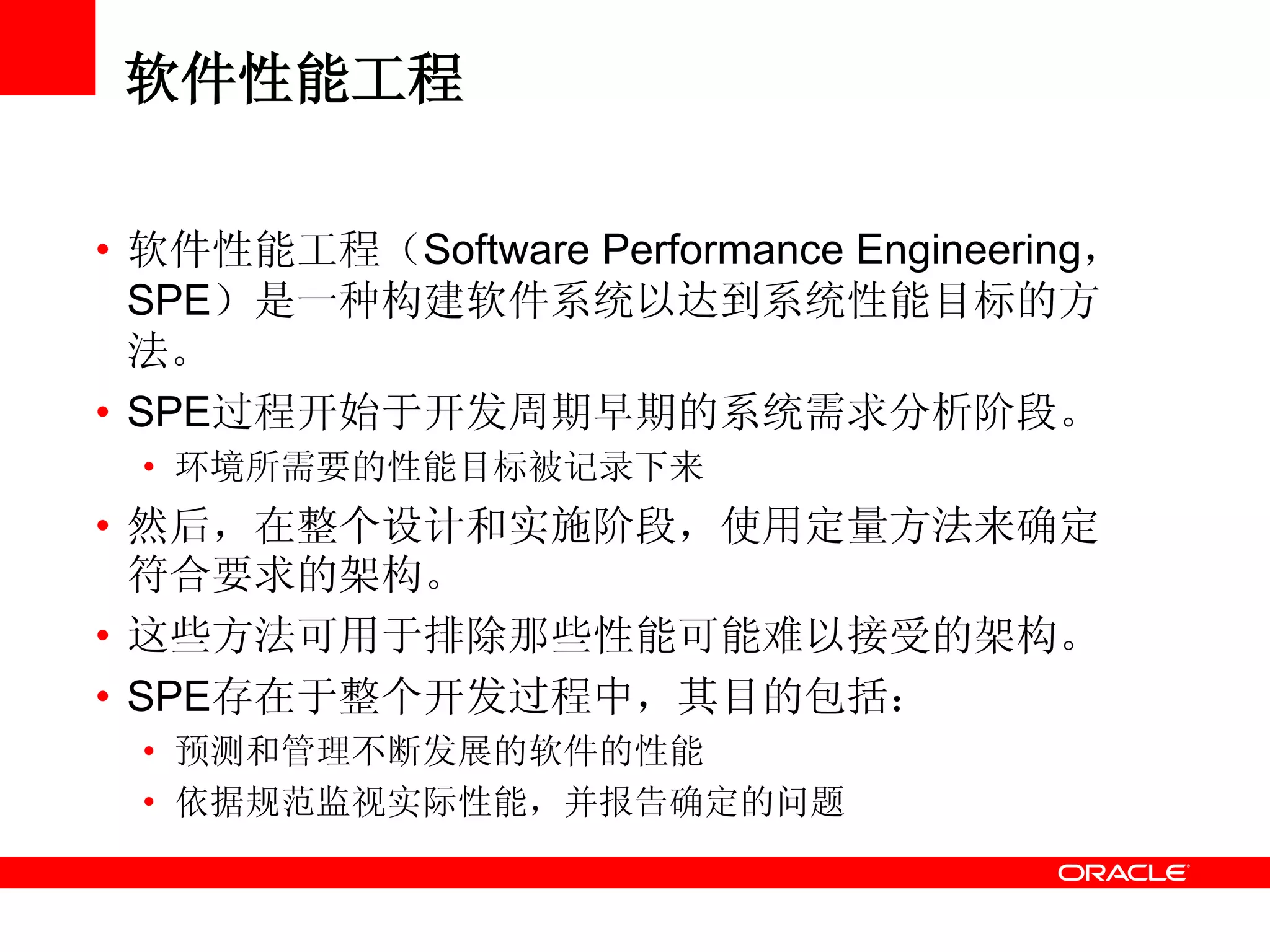 软件性能工程
• 软件性能工程（Software Performance Engineering，
SPE）是一种构建软件系统以达到系统性能目标的方
法。
• SPE过程开始于开发周期早期的系统需求分析阶段。
• 环境所需要的性能目标被记录下来
• 然后，在整个设计和实施阶段，使用定量方法来确定
符合要求的架构。
• 这些方法可用于排除那些性能可能难以接受的架构。
• SPE存在于整个开发过程中，其目的包括：
• 预测和管理不断发展的软件的性能
• 依据规范监视实际性能，并报告确定的问题
 