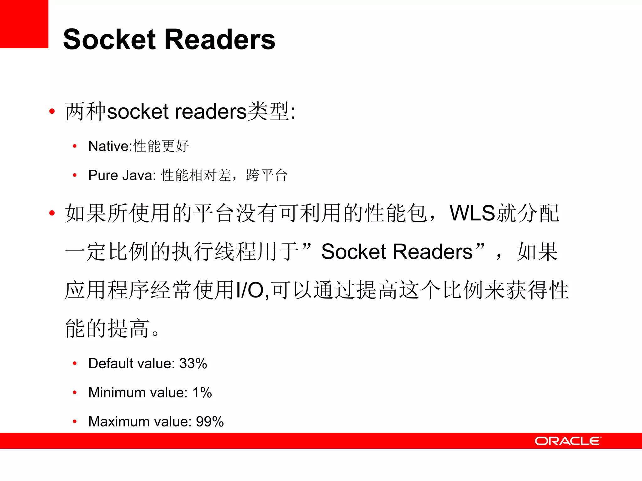 Socket Readers
• 两种socket readers类型:
• Native:性能更好
• Pure Java: 性能相对差，跨平台
• 如果所使用的平台没有可利用的性能包，WLS就分配
一定比例的执行线程用于”Socket Readers”，如果
应用程序经常使用I/O,可以通过提高这个比例来获得性
能的提高。
• Default value: 33%
• Minimum value: 1%
• Maximum value: 99%
 