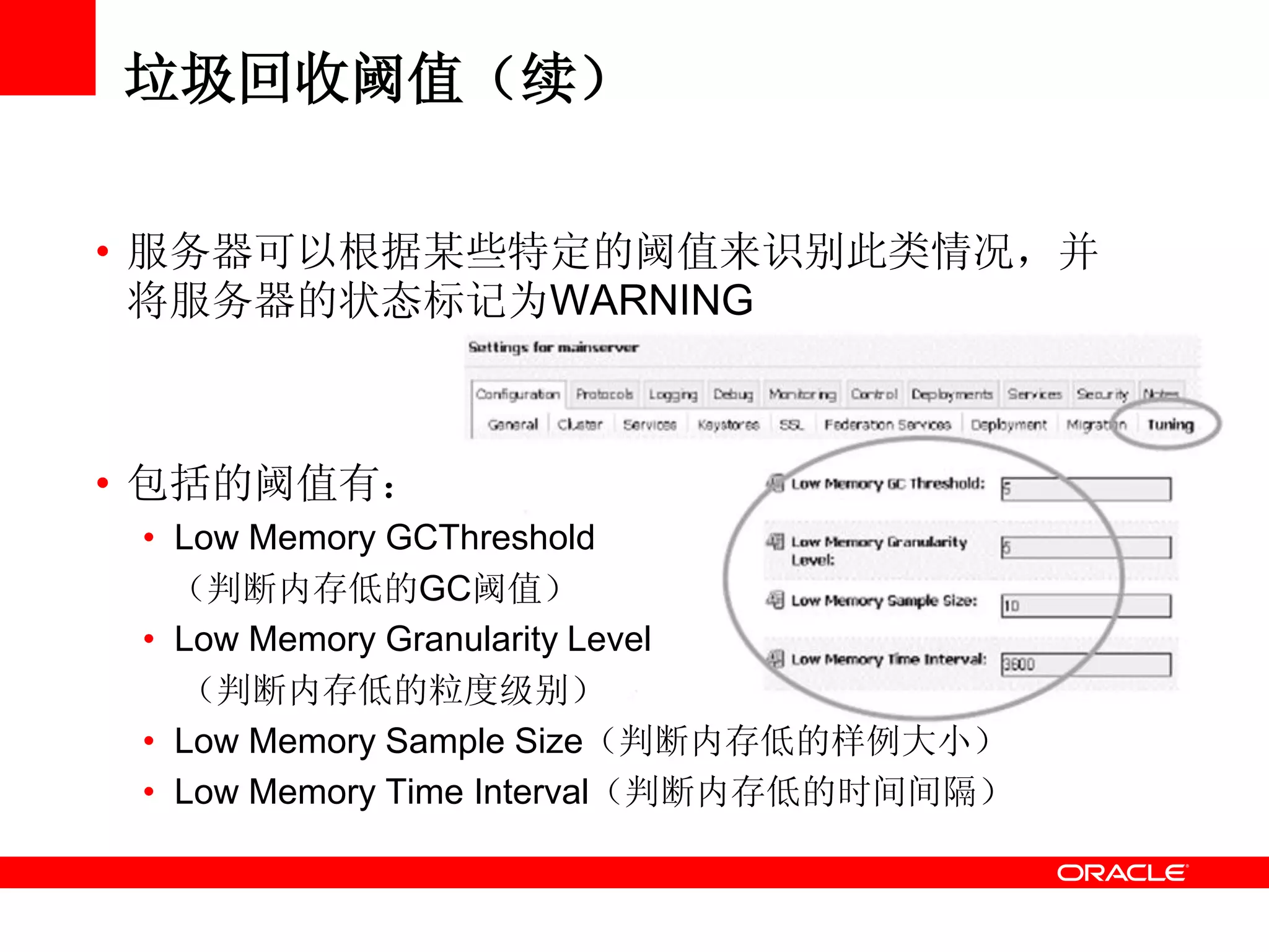 垃圾回收阈值（续）
• 服务器可以根据某些特定的阈值来识别此类情况，并
将服务器的状态标记为WARNING
• 包括的阈值有：
• Low Memory GCThreshold
（判断内存低的GC阈值）
• Low Memory Granularity Level
（判断内存低的粒度级别）
• Low Memory Sample Size（判断内存低的样例大小）
• Low Memory Time Interval（判断内存低的时间间隔）
 