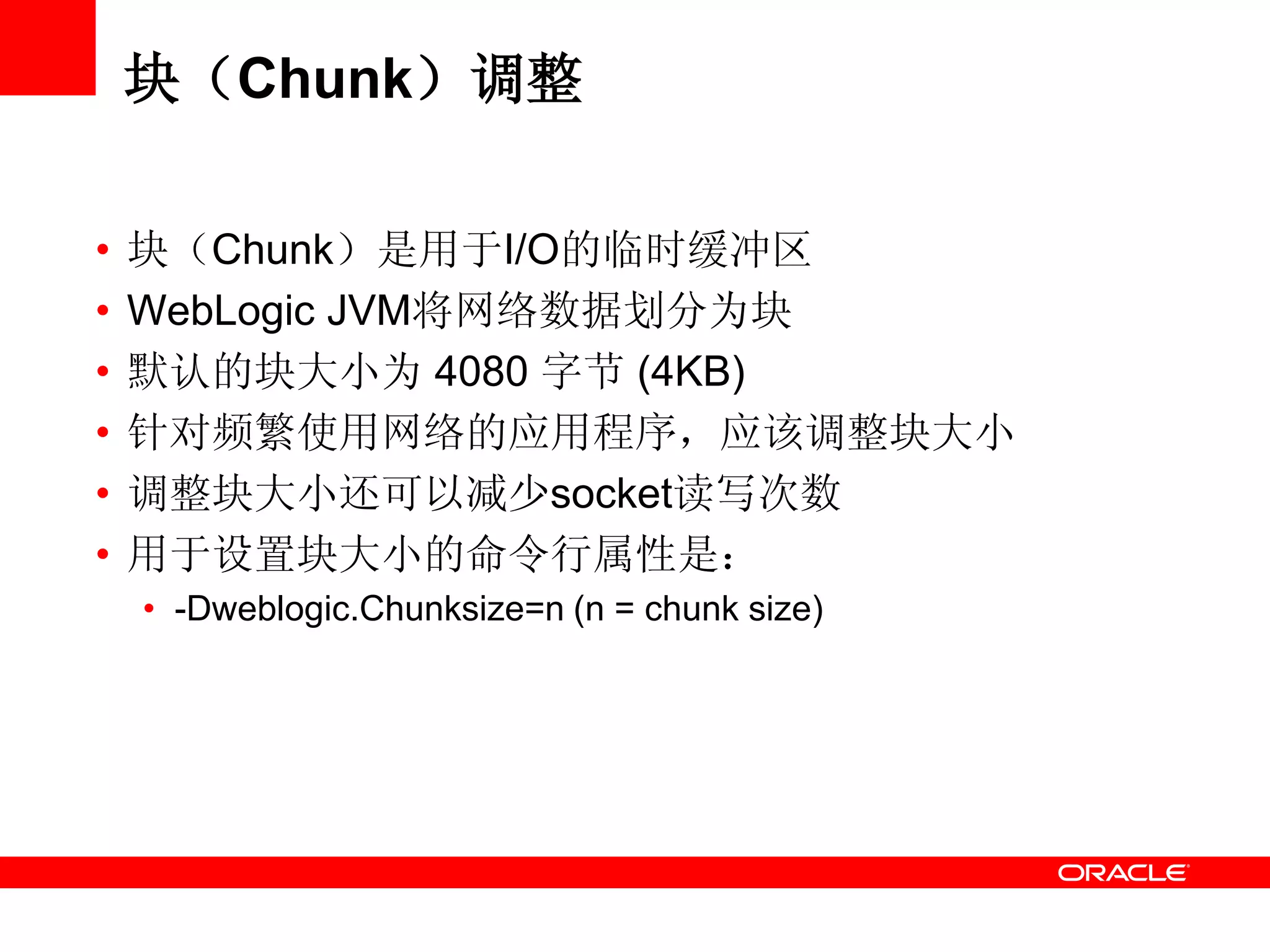 块（Chunk）调整
• 块（Chunk）是用于I/O的临时缓冲区
• WebLogic JVM将网络数据划分为块
• 默认的块大小为 4080 字节 (4KB)
• 针对频繁使用网络的应用程序，应该调整块大小
• 调整块大小还可以减少socket读写次数
• 用于设置块大小的命令行属性是：
• -Dweblogic.Chunksize=n (n = chunk size)
 