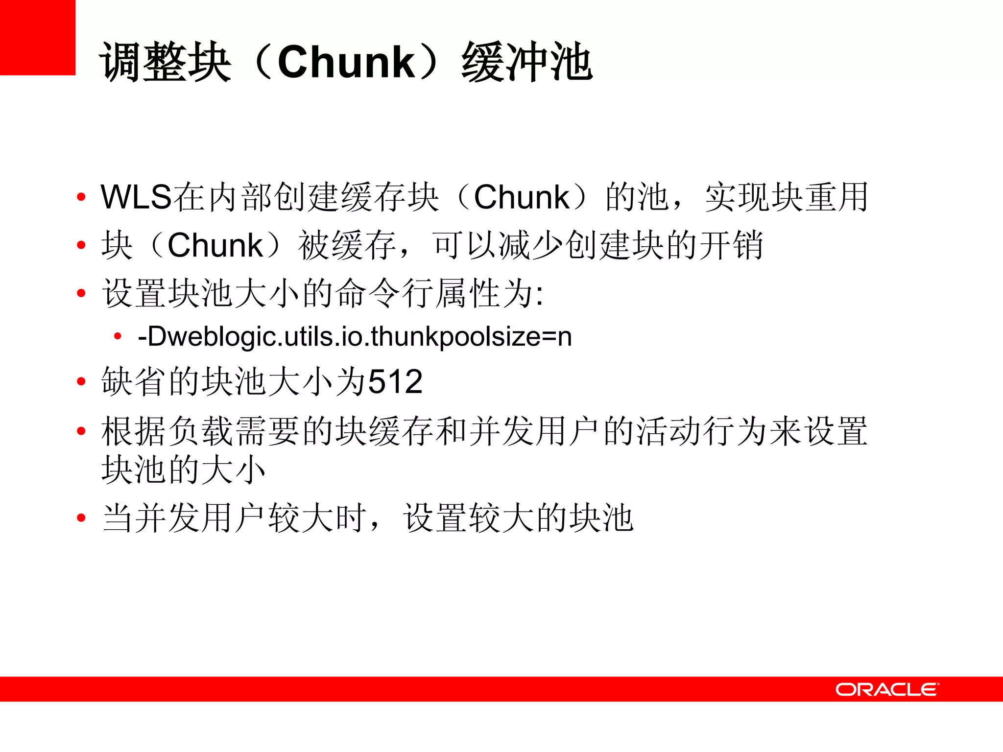 调整块（Chunk）缓冲池
• WLS在内部创建缓存块（Chunk）的池，实现块重用
• 块（Chunk）被缓存，可以减少创建块的开销
• 设置块池大小的命令行属性为:
• -Dweblogic.utils.io.thunkpoolsize=n
• 缺省的块池大小为512
• 根据负载需要的块缓存和并发用户的活动行为来设置
块池的大小
• 当并发用户较大时，设置较大的块池
 