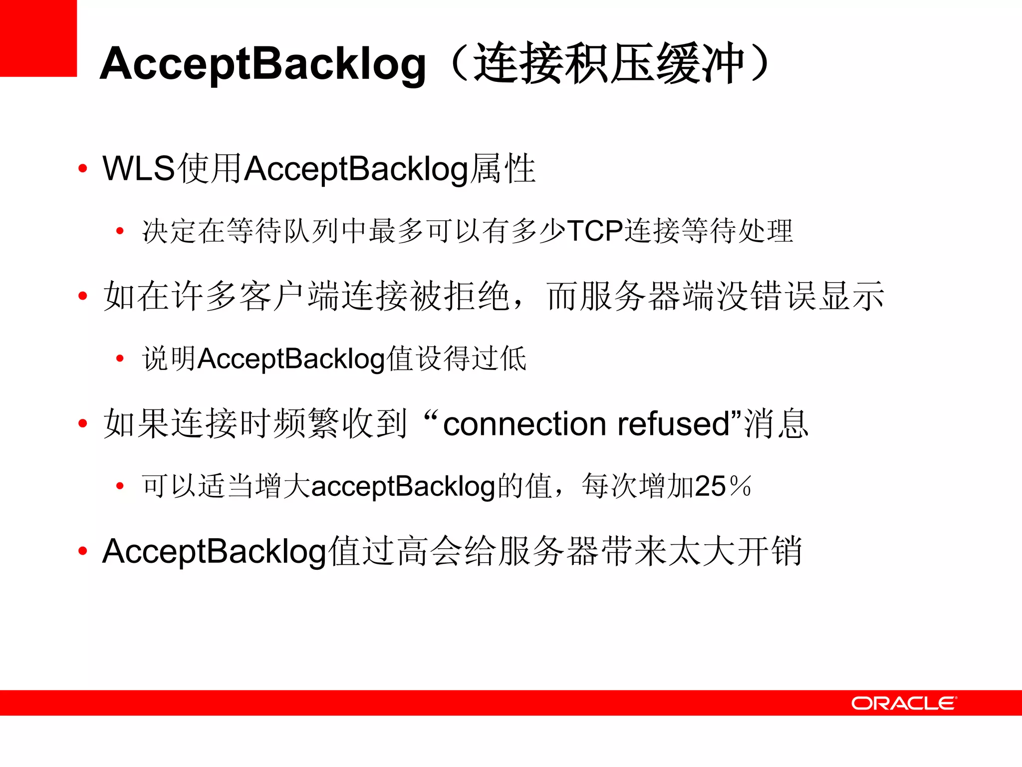 AcceptBacklog（连接积压缓冲）
• WLS使用AcceptBacklog属性
• 决定在等待队列中最多可以有多少TCP连接等待处理
• 如在许多客户端连接被拒绝，而服务器端没错误显示
• 说明AcceptBacklog值设得过低
• 如果连接时频繁收到“connection refused‖消息
• 可以适当增大acceptBacklog的值，每次增加25％
• AcceptBacklog值过高会给服务器带来太大开销
 