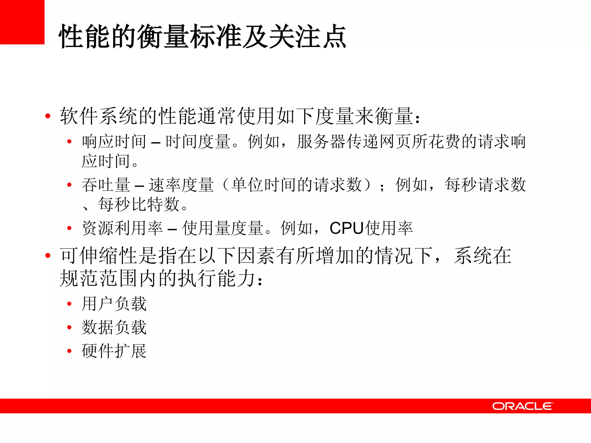 性能的衡量标准及关注点
• 软件系统的性能通常使用如下度量来衡量：
• 响应时间 – 时间度量。例如，服务器传递网页所花费的请求响
应时间。
• 吞吐量 – 速率度量（单位时间的请求数）；例如，每秒请求数
、每秒比特数。
• 资源利用率 – 使用量度量。例如，CPU使用率
• 可伸缩性是指在以下因素有所增加的情况下，系统在
规范范围内的执行能力：
• 用户负载
• 数据负载
• 硬件扩展
 