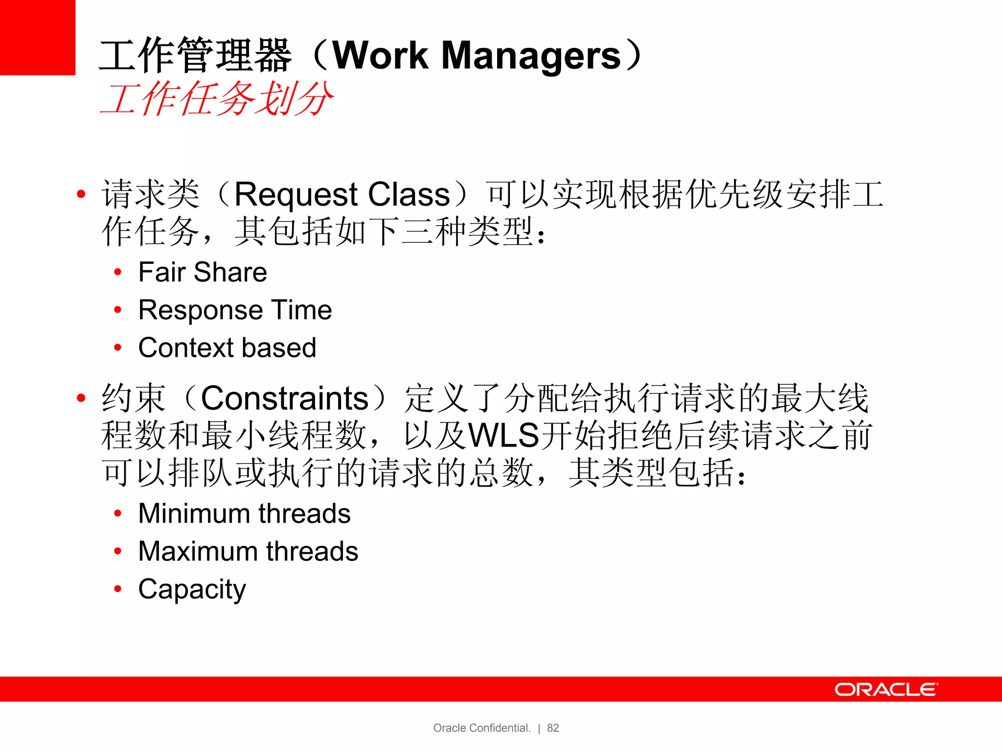 Oracle Confidential. | 82
• 请求类（Request Class）可以实现根据优先级安排工
作任务，其包括如下三种类型：
• Fair Share
• Response Time
• Context based
• 约束（Constraints）定义了分配给执行请求的最大线
程数和最小线程数，以及WLS开始拒绝后续请求之前
可以排队或执行的请求的总数，其类型包括：
• Minimum threads
• Maximum threads
• Capacity
工作管理器（Work Managers）
工作任务划分
 