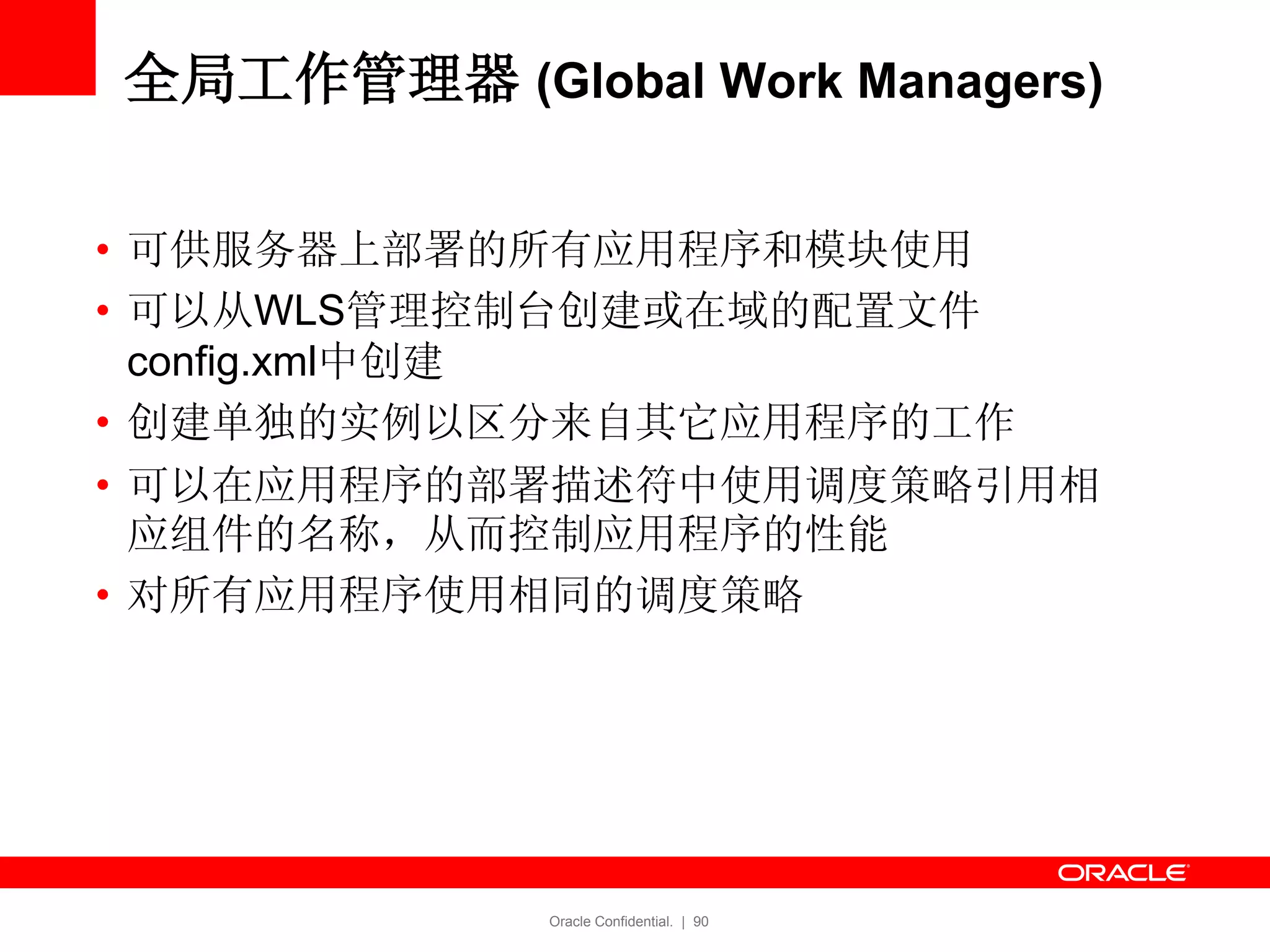 Oracle Confidential. | 90
全局工作管理器 (Global Work Managers)
• 可供服务器上部署的所有应用程序和模块使用
• 可以从WLS管理控制台创建或在域的配置文件
config.xml中创建
• 创建单独的实例以区分来自其它应用程序的工作
• 可以在应用程序的部署描述符中使用调度策略引用相
应组件的名称，从而控制应用程序的性能
• 对所有应用程序使用相同的调度策略
 