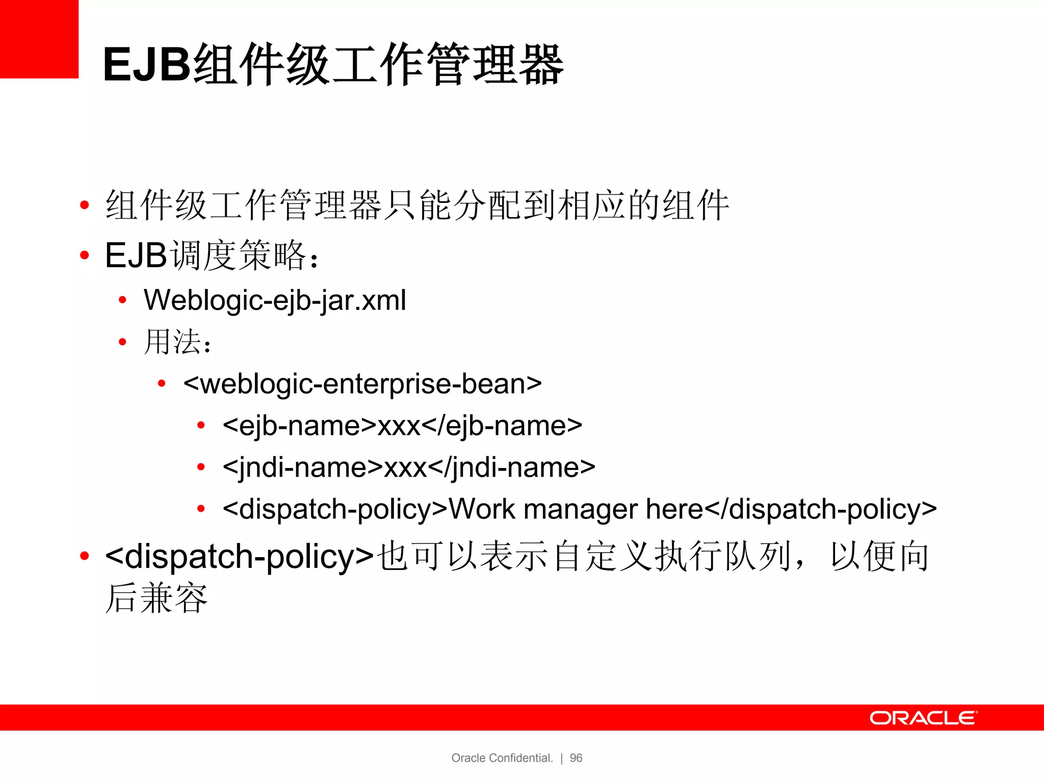Oracle Confidential. | 96
EJB组件级工作管理器
• 组件级工作管理器只能分配到相应的组件
• EJB调度策略：
• Weblogic-ejb-jar.xml
• 用法：
• <weblogic-enterprise-bean>
• <ejb-name>xxx</ejb-name>
• <jndi-name>xxx</jndi-name>
• <dispatch-policy>Work manager here</dispatch-policy>
• <dispatch-policy>也可以表示自定义执行队列，以便向
后兼容
 