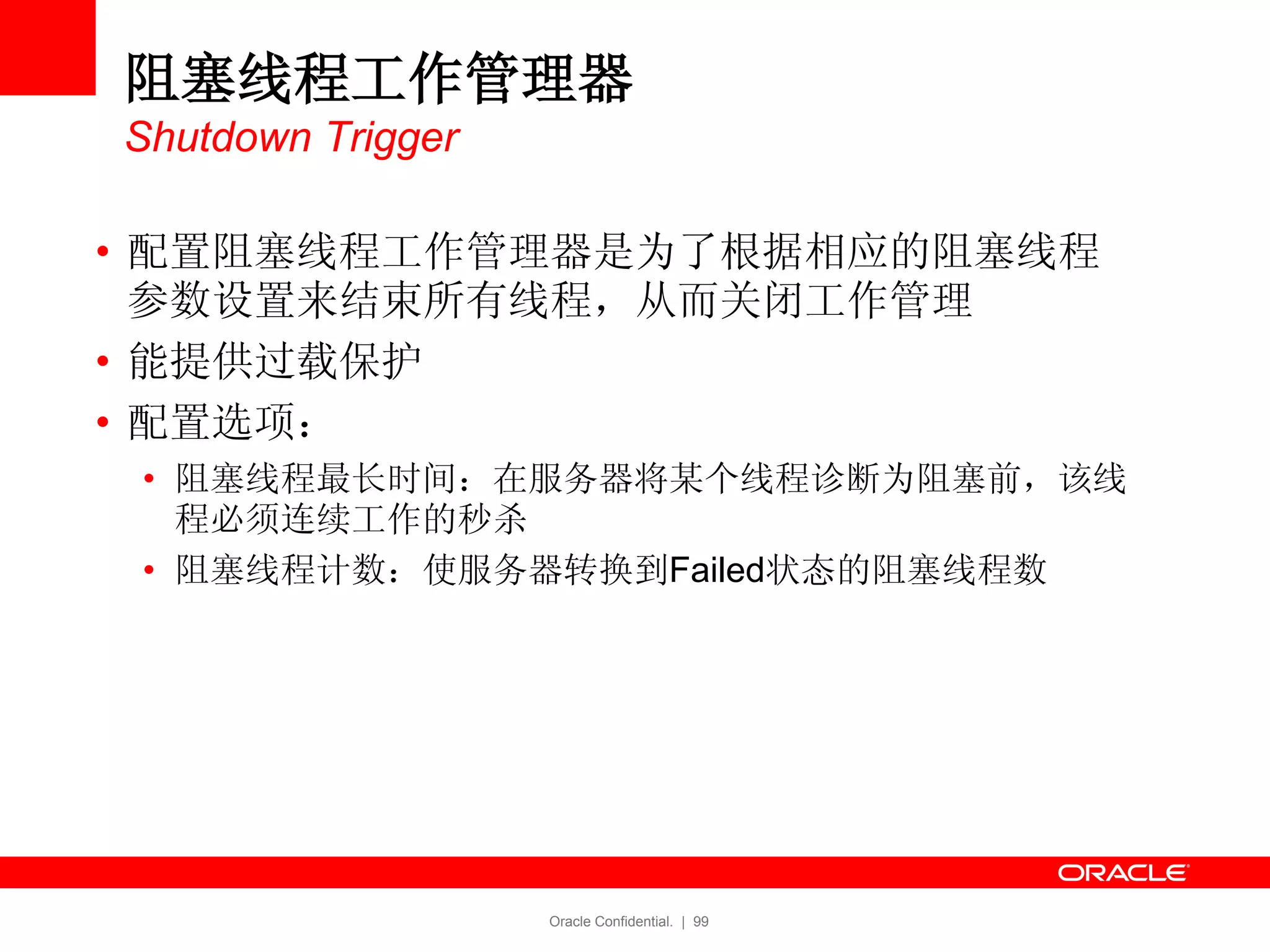 Oracle Confidential. | 99
阻塞线程工作管理器
Shutdown Trigger
• 配置阻塞线程工作管理器是为了根据相应的阻塞线程
参数设置来结束所有线程，从而关闭工作管理
• 能提供过载保护
• 配置选项：
• 阻塞线程最长时间：在服务器将某个线程诊断为阻塞前，该线
程必须连续工作的秒杀
• 阻塞线程计数：使服务器转换到Failed状态的阻塞线程数
 