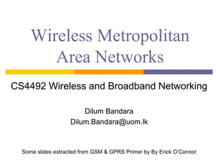 Wireless Metropolitan
Area Networks
CS4492 Wireless and Broadband Networking
Dilum Bandara
Dilum.Bandara@uom.lk
Some slides extracted from GSM & GPRS Primer by By Erick O’Connor
 