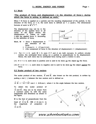 5 – WORK, ENERGY AND POWER

Page 1

5.1 Work
“The product of force and displacement ( in the direction of force ), during
which the force is acting, is defined as work.”
When 1 N force is applied on a particle and the resulting displacement of the particle, in the
direction of the force, is 1 m, the work done is defined as 1 J ( joule ). The dimensional
1

2

2

formula of work is M L T - .
The displacement may not be in the
direction of the applied force in all
cases. In the figure shown, the
displacement, d, makes an angle
θ with the applied force, F. According
to the definition of force,
Work, W

=
=
=

(i)

force × displacement in
the
direction
of
the
force
F ( d cos θ ) = ( F cos θ ) ( d )
( the component of force in the direction of displacement ) × ( displacement )

For θ = π / 2, work W = 0, even if F and d are both non-zero. In uniform circular
motion, the centripetal force acting on a particle is perpendicular to its displacement.
Hence, the work done due to centripetal force during such a motion is zero.

( ii ) If θ < π / 2, work done is positive and is said to be done on the object by the force.
( iii ) If π / 2 < θ < π, work done is negative and is said to be done by the object against the
force.

5.2 Scalar product of two vectors
→
→
The scalar product of two vectors, A and B , also known as the dot product, is written by

putting a dot ( ⋅ ) between the two vectors and is defined as:
→ →
A⋅B =

l

→
Al

l

→
B l cos θ = A B cos θ, where θ is the angle between the two vectors.

To obtain the scalar product of
→
→
A and B , they are to be drawn from
a common point, O, with the same
magnitudes and directions as shown in
the figure.
M is the foot of perpendicular from the
→
→
head of A to B . OM ( = A cos θ ) is
the
magnitude
of
projection
of
→
→
A on B .

 